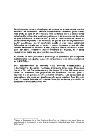 Lo mismo que se ha explicado para el sistema de acceso ocurre con los
sistemas de promoción. Existen procedimientos formales, pero cuanto
más arriba se está en el escalafón, más tendencia existe a utilizar otros
criterios diferentes a los méritos académicos, criterios que están basados
en procedimientos de cooptación8, y que no necesariamente tienen un
componente de género. Y en la medida en que se sube en la pirámide del
poder académico, mayor tendencia existe a que estas relaciones
informales se conviertan en redes y mayor tendencia a que de ellas
queden excluidas las mujeres. Y esto porque a mayor cercanía al núcleo
duro del poder académico, menor presencia de mujeres, tal y como
muestran los datos que se presentan a continuación.

El primero de ellos presenta el porcentaje de profesoras por categorías
profesionales, en aquellas áreas de conocimiento que tienen incidencia
en la E.U.RR.LL.

Los departamentos de Derecho Civil, Derecho Constitucional y
Administrativo, Economía Aplicada, Economía Financiera, Psicología
Social y CC. del Comportamiento y Sociología (6 sobre 11) tenían en el
curso de referencia una proporción de profesoras titulares igual o
superior a la de profesores de su misma categoría. Los porcentajes de
catedráticas, sin embargo, descienden de forma drástica. Sólo Derecho
Civil, Economía Aplicada y Economía Financiera tenía una proporción de
catedráticas que alcanzaba el 30%.




8
  Según el Diccionario de la Real Academia Española, se define cooptar como “llenar las
vacantes que se producen en el seno de una corporación mediante el voto de los integrantes
de la misma”.
 