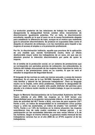 La evolución posterior de las relaciones de trabajo ha mostrado que,
desaparecida la desigualdad formal, existen otros mecanismos de
discriminación igualmente potentes. Por un lado, la discriminación
encubierta, aquella en la que el sexo no es la causa formalmente alegada
para establecer la diferencia de trato, aunque es el motivo que realmente
guía la actuación discriminatoria. Se produce en supuestos tales como el
despido en situación de embarazo, o en las maniobras para impedir a las
mujeres el acceso al empleo o a la promoción profesional.

Por fin, la discriminación indirecta, aquella que proviene de la aplicación
de una medida que, siendo formalmente neutra, tiene un efecto
desfavorable mayor sobre los trabajadores de un sexo, sin que sea en
absoluto precisa la intención discriminatoria por parte de quien la
impone.

En el ámbito de la protección social, en un sistema de prestaciones que
se corresponde con periodos previos de cotización, los antecedentes, la
historia del trabajo remunerado de las mujeres tiene importancia tanto en
el acceso a las prestaciones como en su cuantía, lo que se verá al
estudiar la asignatura de Seguridad Social.

El lenguaje de las normas es cada vez menos sexuado, a veces de manera
ostentosa. Es el caso de la Ley 39/1999, llamada de “Conciliación de la
vida familiar y laboral de las personas trabajadoras”. Pero su lenguaje
neutro no le impide, entre otros problemas, mantener la desigualdad de
trato por razón de sexo: el padre sólo puede disfrutar del permiso para
atender a la criatura recién nacida si la madre trabaja, lo que no sucede a
la inversa.

Según la Memoria Socioeconómica de la Comunidad Autónoma del País
Vasco referida al año 2000, las mujeres en la CAV tenían una
disponibilidad para la ocupación remunerada inferior a la de los hombres
(tasa de actividad del 40,7 frente a 66,6), una tasa de paro superior (18’7
frente a 8,4), un índice de temporalidad en la contratación cinco puntos
mayor y, entre las asalariadas, un índice de empleo “sin contrato” del
10,5%, frente a un 1,9% de hombres en la misma situación; las mujeres
suscribieron tres de cada cuatro contratos a tiempo parcial, y su
participación en las sociedades laborales era seis veces inferior a la de
los hombres. Según el mismo informe, la ganancia media mensual de los
trabajadores varones fue en el año 2000 de un 47’6% superior al de las
trabajadoras.
 