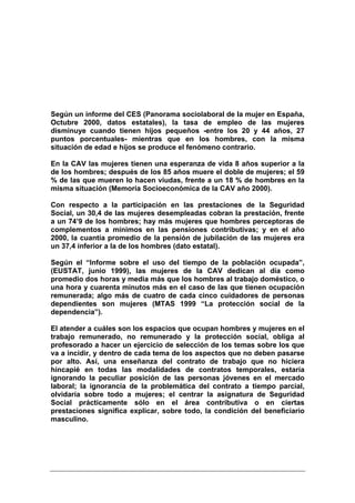 Según un informe del CES (Panorama sociolaboral de la mujer en España,
Octubre 2000, datos estatales), la tasa de empleo de las mujeres
disminuye cuando tienen hijos pequeños -entre los 20 y 44 años, 27
puntos porcentuales- mientras que en los hombres, con la misma
situación de edad e hijos se produce el fenómeno contrario.

En la CAV las mujeres tienen una esperanza de vida 8 años superior a la
de los hombres; después de los 85 años muere el doble de mujeres; el 59
% de las que mueren lo hacen viudas, frente a un 18 % de hombres en la
misma situación (Memoria Socioeconómica de la CAV año 2000).

Con respecto a la participación en las prestaciones de la Seguridad
Social, un 30,4 de las mujeres desempleadas cobran la prestación, frente
a un 74’9 de los hombres; hay más mujeres que hombres perceptoras de
complementos a mínimos en las pensiones contributivas; y en el año
2000, la cuantía promedio de la pensión de jubilación de las mujeres era
un 37,4 inferior a la de los hombres (dato estatal).

Según el “Informe sobre el uso del tiempo de la población ocupada”,
(EUSTAT, junio 1999), las mujeres de la CAV dedican al día como
promedio dos horas y media más que los hombres al trabajo doméstico, o
una hora y cuarenta minutos más en el caso de las que tienen ocupación
remunerada; algo más de cuatro de cada cinco cuidadores de personas
dependientes son mujeres (MTAS 1999 “La protección social de la
dependencia”).

El atender a cuáles son los espacios que ocupan hombres y mujeres en el
trabajo remunerado, no remunerado y la protección social, obliga al
profesorado a hacer un ejercicio de selección de los temas sobre los que
va a incidir, y dentro de cada tema de los aspectos que no deben pasarse
por alto. Así, una enseñanza del contrato de trabajo que no hiciera
hincapié en todas las modalidades de contratos temporales, estaría
ignorando la peculiar posición de las personas jóvenes en el mercado
laboral; la ignorancia de la problemática del contrato a tiempo parcial,
olvidaría sobre todo a mujeres; el centrar la asignatura de Seguridad
Social prácticamente sólo en el área contributiva o en ciertas
prestaciones significa explicar, sobre todo, la condición del beneficiario
masculino.
 