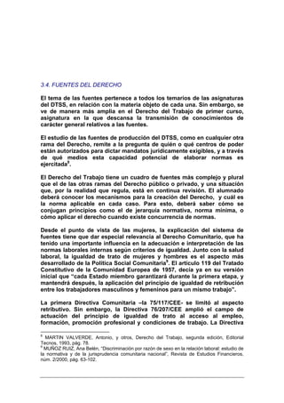 3.4. FUENTES DEL DERECHO

El tema de las fuentes pertenece a todos los temarios de las asignaturas
del DTSS, en relación con la materia objeto de cada una. Sin embargo, se
ve de manera más amplia en el Derecho del Trabajo de primer curso,
asignatura en la que descansa la transmisión de conocimientos de
carácter general relativos a las fuentes.

El estudio de las fuentes de producción del DTSS, como en cualquier otra
rama del Derecho, remite a la pregunta de quién o qué centros de poder
están autorizados para dictar mandatos jurídicamente exigibles, y a través
de qué medios esta capacidad potencial de elaborar normas es
ejercitada8.

El Derecho del Trabajo tiene un cuadro de fuentes más complejo y plural
que el de las otras ramas del Derecho público o privado, y una situación
que, por la realidad que regula, está en continua revisión. El alumnado
deberá conocer los mecanismos para la creación del Derecho, y cuál es
la norma aplicable en cada caso. Para esto, deberá saber cómo se
conjugan principios como el de jerarquía normativa, norma mínima, o
cómo aplicar el derecho cuando existe concurrencia de normas.

Desde el punto de vista de las mujeres, la explicación del sistema de
fuentes tiene que dar especial relevancia al Derecho Comunitario, que ha
tenido una importante influencia en la adecuación e interpretación de las
normas laborales internas según criterios de igualdad. Junto con la salud
laboral, la igualdad de trato de mujeres y hombres es el aspecto más
desarrollado de la Política Social Comunitaria9. El artículo 119 del Tratado
Constitutivo de la Comunidad Europea de 1957, decía ya en su versión
inicial que “cada Estado miembro garantizará durante la primera etapa, y
mantendrá después, la aplicación del principio de igualdad de retribución
entre los trabajadores masculinos y femeninos para un mismo trabajo”.

La primera Directiva Comunitaria –la 75/117/CEE- se limitó al aspecto
retributivo. Sin embargo, la Directiva 76/207/CEE amplió el campo de
actuación del principio de igualdad de trato al acceso al empleo,
formación, promoción profesional y condiciones de trabajo. La Directiva

8
  MARTIN VALVERDE, Antonio, y otros, Derecho del Trabajo, segunda edición, Editorial
Tecnos, 1993, pág. 78.
9
  MUÑOZ RUIZ, Ana Belén, “Discriminación por razón de sexo en la relación laboral: estudio de
la normativa y de la jurisprudencia comunitaria nacional”, Revista de Estudios Financieros,
núm. 2/2000, pág. 63-102.
 