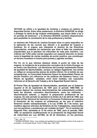 79/7/CEE se refirió a la igualdad de hombres y mujeres en materia de
Seguridad Social. Entre otras posteriores, la Directiva 92/85/CEE se dirige
a proteger la salud de las mujeres embarazadas, que hayan dado a luz o
en periodo de lactancia10, y la Directiva 96/34/CE contiene disposiciones
para posibilitar la conciliación de la vida profesional y familiar.

La doctrina del Tribunal de Justicia Europeo tiene un peso específico en
la aplicación de las normas que afectan a la igualdad de mujeres y
hombres. Es el órgano que interpreta el alcance de las Directivas
Comunitarias, mediante las sentencias que dicta al fallar las cuestiones
prejudiciales que le plantean los tribunales de cada país miembro. Los
criterios del TJCE están siendo seguidos con especial atención en temas
como la legalidad de ciertas medidas de acción positiva, que constituyen
un terreno novedoso e incierto para juristas y agentes sociales.

Por fin, en lo que interesa destacar desde el punto de vista de las
mujeres, la incidencia de la producción normativa de la Unión Europea no
se limita a las Directivas. Las Decisiones del Consejo implantando Planes
de Igualdad de Oportunidades, aunque no obligan legalmente, han tenido
un reflejo en consecuentes planes de ámbito inferior. En el ámbito de sus
competencias, la Comunidad Autónoma Vasca ha desarrollado Planes de
Acción Positiva con influencia en las políticas del Gobierno Vasco. Los
Planes de Igualdad estatales, entre otras medidas, han supuestos
reformas en el Derecho del Trabajo y de la Seguridad Social interno.

El Primer Plan de Igualdad de Oportunidades, aprobado por el Gobierno
español el 25 de septiembre de 1987 para el periodo 1988-1990, se
propuso depurar las normas discriminatorias del ordenamiento jurídico,
tanto las directas –normativa discriminatoria- como las indirectas –
discriminación salarial-, y mejorar la preparación profesional de las
mujeres. En este periodo se aprobaron la Orden de 4 de abril de 1989, que
aprobó el Plan Nacional de Inserción y Formación Profesional que preveía
la formación de las mujeres en profesiones en las que el colectivo
femenino estaba subrepresentado, y la Ley 3/1989, de 3 de marzo, que
modificó algunos artículos del Estatuto de los Trabajadores, relacionados
con los permisos y excedencias por cuidado de hijos11. En el contexto del
Segundo Plan, aprobado el 15 de enero de 1993, para el periodo 1993-
1995, se aprobaron modificaciones en la prestación de Seguridad Social
de maternidad por Ley 42/1994, de 30 de diciembre, en los permisos
10
   Idm., pág. 70.
11
   SIERRA HERNAIZ, Elisa, “Las medidas de igualdad de oportunidades a favor de la mujer en
el empleo”, en Aranzadi Social, Tomo V-1998, pág. 1253-1254.
 