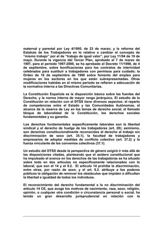 maternal y parental por Ley 4/1995, de 23 de marzo; y la reforma del
Estatuto de los Trabajadores en lo relativo a cambiar el concepto de
“mismo trabajo” por el de “trabajo de igual valor”, por Ley 11/94 de 19 de
mayo. Durante la vigencia del Tercer Plan, aprobado el 7 de marzo de
1997, para el periodo 1997-2000, se ha aprobado el Decreto 11/1998, de 4
de septiembre, sobre bonificaciones para los contratos de interinidad
celebrados para sustituir a trabajadores con permisos para cuidado; la
Orden de 16 de septiembre de 1998 sobre fomento del empleo para
mujeres en los sectores en los que están subrepresentadas. Otras
modificaciones habidas en el mismo periodo se refieren a adecuación de
la normativa interna a las Directivas Comunitarias.

La Constitución Española es la disposición básica sobre las fuentes del
Derecho, y la norma interna de mayor rango jerárquico. El estudio de la
Constitución en relación con el DTSS tiene diversos aspectos: el reparto
de competencias entre el Estado y las Comunidades Autónomas, el
alcance de la reserva de Ley en los temas de derecho social, el llamado
bloque de laboralidad de la Constitución, los derechos sociales
fundamentales y su garantía.

Los derechos fundamentales específicamente laborales son la libertad
sindical y el derecho de huelga de los trabajadores (art. 28); asimismo,
son derechos constitucionalmente reconocidos el derecho al trabajo sin
discriminación de sexo (art. 35.1), la facultad de trabajadores y
empresarios de adoptar medidas de conflicto colectivo (art. 37.2) y la
fuerza vinculante de los convenios colectivos (37.1).

Un estudio del DTSS desde la perspectiva de género exigirá ir más allá de
las disposiciones citadas, planteando que el asidero constitucional que
ha impulsado el avance en los derechos de las trabajadoras se ha situado
sobre todo en dos artículos no específicamente relacionados con lo
laboral, que son el 14 y el 9.2. El artículo 14 prohíbe la discriminación,
entre otras, por razón de sexo, y el art. 9.2. atribuye a los poderes
públicos la obligación de remover los obstáculos que impiden o dificultan
la libertad e igualdad de todos los individuos.

El reconocimiento del derecho fundamental a la no discriminación del
artículo 14 CE, que acoge los motivos de nacimiento, raza, sexo, religión,
opinión, o cualquier otra condición o circunstancia personal o social, ha
tenido un gran desarrollo jurisprudencial en relación con la
 