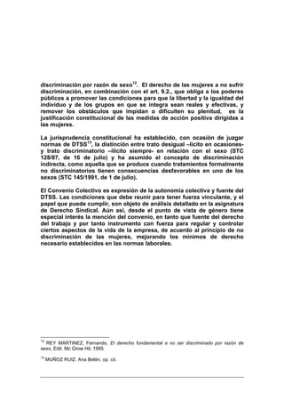 discriminación por razón de sexo12. El derecho de las mujeres a no sufrir
discriminación, en combinación con el art. 9.2., que obliga a los poderes
públicos a promover las condiciones para que la libertad y la igualdad del
individuo y de los grupos en que se integra sean reales y efectivas, y
remover los obstáculos que impidan o dificulten su plenitud, es la
justificación constitucional de las medidas de acción positiva dirigidas a
las mujeres.

La jurisprudencia constitucional ha establecido, con ocasión de juzgar
normas de DTSS13, la distinción entre trato desigual –lícito en ocasiones-
y trato discriminatorio –ilícito siempre- en relación con el sexo (STC
128/87, de 16 de julio) y ha asumido el concepto de discriminación
indirecta, como aquella que se produce cuando tratamientos formalmente
no discriminatorios tienen consecuencias desfavorables en uno de los
sexos (STC 145/1991, de 1 de julio).

El Convenio Colectivo es expresión de la autonomía colectiva y fuente del
DTSS. Las condiciones que debe reunir para tener fuerza vinculante, y el
papel que puede cumplir, son objeto de análisis detallado en la asignatura
de Derecho Sindical. Aún así, desde el punto de vista de género tiene
especial interés la mención del convenio, en tanto que fuente del derecho
del trabajo y por tanto instrumento con fuerza para regular y controlar
ciertos aspectos de la vida de la empresa, de acuerdo al principio de no
discriminación de las mujeres, mejorando los mínimos de derecho
necesario establecidos en las normas laborales.




12
  REY MARTINEZ, Fernando, El derecho fundamental a no ser discriminado por razón de
sexo, Edit. Mc Grow Hil, 1995.
13
     MUÑOZ RUIZ. Ana Belén, op. cit.
 