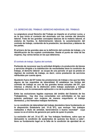 3.5. DERECHO DEL TRABAJO. DERECHO INDIVIDUAL DEL TRABAJO.

La asignatura anual Derecho del Trabajo se imparte en el primer curso, y
es la que inicia el contacto del alumnado con las normas del derecho
laboral. Trata de los grandes conceptos básicos de la materia laboral, el
sistema de fuentes, la Administración laboral, la caracterización del
contrato de trabajo, contenido de la prestación, los derechos y deberes de
las partes.

El primero de los grandes ejes es la definición del contrato de trabajo, y la
identificación de los sujetos contratantes. Desde el punto de vista de las
mujeres, hay varios temas en los que detenerse.


El contrato de trabajo. Sujetos del contrato.

Partiendo de reconocer que la actividad dirigida a la producción de bienes
y servicios dirigida a la satisfacción de necesidades tiene la condición de
trabajo, el derecho laboral se ocupa de una parcela: el que se presta en
régimen de contrato de trabajo, es decir, como prestación de servicios
retribuidos por cuenta ajena.

Quedarán fuera del DT todas las prestaciones de trabajo a las que les falta
alguno de los requisitos de laboralidad. El establecer los límites del
contrato de trabajo es uno de los grandes temas actuales del DT, que
interesa a efectos de la distinción entre trabajo asalariado y trabajo
autónomo, con la consecuente aplicación o no de la protección del DT.

Entre las exclusiones legales expresas del ámbito del Estatuto de los
Trabajadores, hay dos muy conectadas con actividades en las que
quienes participan son mujeres de manera mayoritaria: el trabajo
doméstico, y los llamados trabajos familiares.

La no condición de laboralidad del trabajo doméstico tiene fundamento en
la disposición Estatutaria (art. 31.d) ET), que excluye “los trabajos
realizados a título de amistad, benevolencia o buena vecindad” cuya
causa no es el ánimo de ganancia por parte de quien lo presta.

La exclusión del art. 31.e) ET, de “los trabajos familiares, salvo que se
demuestre la condición de asalariados de quienes los llevan a cabo”,
tiene su fundamento legal en la falta de la condición de ajenidad de un
 
