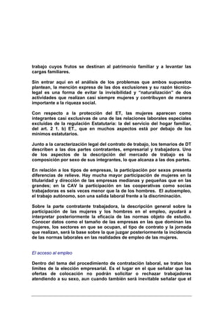 trabajo cuyos frutos se destinan al patrimonio familiar y a levantar las
cargas familiares.

Sin entrar aquí en el análisis de los problemas que ambos supuestos
plantean, la mención expresa de las dos exclusiones y su razón técnico-
legal es una forma de evitar la invisibilidad y “naturalización” de dos
actividades que realizan casi siempre mujeres y contribuyen de manera
importante a la riqueza social.

Con respecto a la protección del ET, las mujeres aparecen como
integrantes casi exclusivas de una de las relaciones laborales especiales
excluidas de la regulación Estatutaria: la del servicio del hogar familiar,
del art. 2 1. b) ET., que en muchos aspectos está por debajo de los
mínimos estatutarios.

Junto a la caracterización legal del contrato de trabajo, los temarios de DT
describen a las dos partes contratantes, empresarial y trabajadora. Uno
de los aspectos de la descripción del mercado de trabajo es la
composición por sexo de sus integrantes, lo que alcanza a las dos partes.

En relación a los tipos de empresas, la participación por sexos presenta
diferencias de relieve. Hay mucha mayor participación de mujeres en la
titularidad y dirección de las empresas medianas y pequeñas que en las
grandes; en la CAV la participación en las cooperativas como socias
trabajadoras es seis veces menor que la de los hombres. El autoempleo,
el trabajo autónomo, son una salida laboral frente a la discriminación.

Sobre la parte contratante trabajadora, la descripción general sobre la
participación de las mujeres y los hombres en el empleo, ayudará a
interpretar posteriormente la eficacia de las normas objeto de estudio.
Conocer datos como el tamaño de las empresas en las que dominan las
mujeres, los sectores en que se ocupan, el tipo de contrato y la jornada
que realizan, será la base sobre la que juzgar posteriormente la incidencia
de las normas laborales en las realidades de empleo de las mujeres.


El acceso al empleo

Dentro del tema del procedimiento de contratación laboral, se tratan los
límites de la elección empresarial. Es el lugar en el que señalar que las
ofertas de colocación no podrán solicitar o rechazar trabajadores
atendiendo a su sexo, aun cuando también será inevitable señalar que el
 
