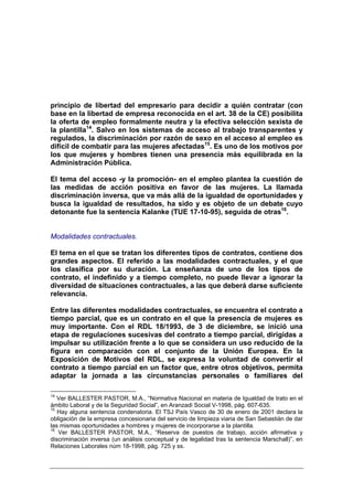 principio de libertad del empresario para decidir a quién contratar (con
base en la libertad de empresa reconocida en el art. 38 de la CE) posibilita
la oferta de empleo formalmente neutra y la efectiva selección sexista de
la plantilla14. Salvo en los sistemas de acceso al trabajo transparentes y
regulados, la discriminación por razón de sexo en el acceso al empleo es
difícil de combatir para las mujeres afectadas15. Es uno de los motivos por
los que mujeres y hombres tienen una presencia más equilibrada en la
Administración Pública.

El tema del acceso -y la promoción- en el empleo plantea la cuestión de
las medidas de acción positiva en favor de las mujeres. La llamada
discriminación inversa, que va más allá de la igualdad de oportunidades y
busca la igualdad de resultados, ha sido y es objeto de un debate cuyo
detonante fue la sentencia Kalanke (TUE 17-10-95), seguida de otras16.


Modalidades contractuales.

El tema en el que se tratan los diferentes tipos de contratos, contiene dos
grandes aspectos. El referido a las modalidades contractuales, y el que
los clasifica por su duración. La enseñanza de uno de los tipos de
contrato, el indefinido y a tiempo completo, no puede llevar a ignorar la
diversidad de situaciones contractuales, a las que deberá darse suficiente
relevancia.

Entre las diferentes modalidades contractuales, se encuentra el contrato a
tiempo parcial, que es un contrato en el que la presencia de mujeres es
muy importante. Con el RDL 18/1993, de 3 de diciembre, se inició una
etapa de regulaciones sucesivas del contrato a tiempo parcial, dirigidas a
impulsar su utilización frente a lo que se considera un uso reducido de la
figura en comparación con el conjunto de la Unión Europea. En la
Exposición de Motivos del RDL, se expresa la voluntad de convertir el
contrato a tiempo parcial en un factor que, entre otros objetivos, permita
adaptar la jornada a las circunstancias personales o familiares del

14
   Ver BALLESTER PASTOR, M.A., “Normativa Nacional en materia de Igualdad de trato en el
ámbito Laboral y de la Seguridad Social”, en Aranzadi Social V-1998, pág. 607-635.
15
   Hay alguna sentencia condenatoria. El TSJ País Vasco de 30 de enero de 2001 declara la
obligación de la empresa concesionaria del servicio de limpieza viaria de San Sebastián de dar
las mismas oportunidades a hombres y mujeres de incorporarse a la plantilla.
16
   Ver BALLESTER PASTOR, M.A., “Reserva de puestos de trabajo, acción afirmativa y
discriminación inversa (un análisis conceptual y de legalidad tras la sentencia Marschall)”, en
Relaciones Laborales núm 18-1998, pág. 725 y ss.
 
