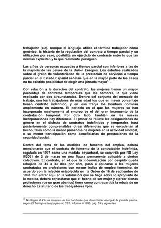 trabajador (sic). Aunque el lenguaje utilice el término trabajador como
genérico, la historia de la regulación del contrato a tiempo parcial y su
utilización por sexo, posibilita un ejercicio de contraste entre lo que las
normas explicitan y lo que realmente persiguen.

Las cifras de personas ocupadas a tiempo parcial son inferiores a las de
la mayoría de las países de la Unión Europea. Los estudios realizados
sobre el grado de voluntariedad de la prestación de servicios a tiempo
parcial en el Estado Español señalan que en la mayor parte de los casos
no ha existido posibilidad de elegir una jornada mayor17.

Con relación a la duración del contrato, las mujeres tienen un mayor
porcentaje de contratos temporales que los hombres, lo que viene
explicado por dos circunstancias. Dentro del conjunto del mercado de
trabajo, son los trabajadores de más edad los que en mayor porcentaje
tienen contrato indefinido, y en esa franja los hombres dominan
ampliamente en número. El periodo en el que las mujeres se han
incorporado masivamente al empleo es el del gran incremento de la
contratación temporal. Por otro lado, también en las nuevas
incorporaciones hay diferencia. El poner de relieve las desigualdades de
género en el disfrute de contratos indefinidos y temporales hará
posteriormente comprensibles otras diferencias que se encadenan al
hecho, tales como la menor presencia de mujeres en la actividad sindical,
o su menor participación como beneficiarias de prestaciones de la
seguridad social.

Dentro del tema de las medidas de fomento del empleo, deberá
mencionarse que el contrato de fomento de la contratación indefinida,
regulado en 1997 como una medida coyuntural, se convirtió por RD Ley
5/2001 de 2 de marzo en una figura permanente aplicable a ciertos
colectivos. El contrato, en el que la indemnización por despido queda
rebajada de 45 a 33 días por año, pasó a aplicarse a las mujeres
contratadas en profesiones con menor índice de empleo femenino, de
acuerdo con la relación establecida en la Orden de 16 de septiembre de
1998. Sin entrar aquí en la valoración que se haga sobre lo apropiado de
la medida, deberá constatarse que el hecho de ser mujer y ejercer ciertas
profesiones (de un gran abanico) tiene como contrapartida la rebaja de un
derecho Estatutario de los trabajadores fijos.


17
  No llegan al 4% las mujeres –ni los hombres- que dicen haber escogido la jornada parcial,
según El Trabajo a tiempo parcial, CES, Informe 4/1996, pág. 53 y siguientes.
 