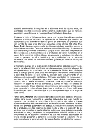 acabaría beneficiando al conjunto de la sociedad. Pero ni siquiera ellos, tan
avanzados en estas cuestiones, consideraron la posibilidad de que los hombres
asumiesen conjuntamente la responsabilidad del trabajo doméstico.

Al revisar la historia del pensamiento desde una perspectiva crítica es posible
identificar el carácter arbitrario de algunas de las fronteras que trazaron los
economistas para delimitar su tema y poner en entredicho las premisas que
han servido de base a las diferentes escuelas en los últimos 200 años. Para
Adam Smith, la riqueza comprendía los bienes materiales tangibles, pero no la
prestación de servicios. Dentro de este marco analítico el trabajo doméstico no
podía tener mayor interés o relevancia porque estaba dedicado a la prestación
de servicios para la familia más que a la producción de bienes materiales. En el
marco de la economía política clásica se reconocía el trabajo de reproducción
como un proceso social e histórico y se consideraba que la sociedad
necesitaba una esfera de relaciones sociales guiadas por criterios éticos y no
de eficiencia.

El marxismo avanzó en la exploración de las relaciones sociales que sirven de
soporte para la actividad económica pero tampoco supo reconocer el papel del
trabajo doméstico en la reproducción de la economía. Si bien Marx distinguió
entre el trabajo que era productivo para el capital y el que era productivo para
la sociedad, lo cierto es que centró su atención casi exclusivamente en las
relaciones de producción capitalistas. El trabajo doméstico no remunerado y
también el servicio doméstico remunerado eran ambos marginales en el
contexto de la teoría económica marxiana. Marx reconoció en contadas
ocasiones el papel del trabajo doméstico y cuando lo hacía no tardaba en
volver a ignorarlo. Sí que ofreció en algún momento percepciones en las que se
observa un cierto potencial para interpretar el carácter económico del trabajo
doméstico pero optó por no investigar el proceso que tiene lugar en el hogar de
clase obrera.

Por su parte, Marshall empezó considerando una definición bastante amplia de
trabajo para luego restringirlo a aquellas actividades que eran fuente de
ingresos. Los neoclásicos reconocían la incongruencia de incluir el trabajo
doméstico remunerado y no considerar el no remunerado pero esta paradoja
no les creó grandes quebraderos de cabeza. La inclusión en la Renta nacional
de la producción de los hogares de clase media y alta y la exclusión de los
servicios que prestaban a sus familias las mujeres de clase trabajadora revela,
además de un sesgo de género, un sesgo de clase. Marshall reconoció que la
prosperidad de la economía dependía de que las mujeres sacrificasen su
propio interés personal y consideró necesario reforzar el altruismo de las
mujeres mediante la generalización del salario familiar para todos los varones.
 