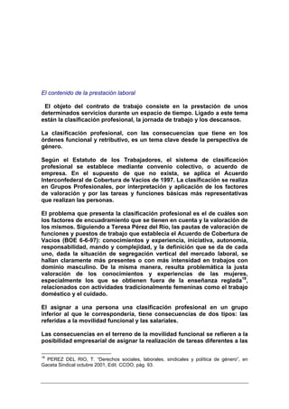 El contenido de la prestación laboral

 El objeto del contrato de trabajo consiste en la prestación de unos
determinados servicios durante un espacio de tiempo. Ligado a este tema
están la clasificación profesional, la jornada de trabajo y los descansos.

La clasificación profesional, con las consecuencias que tiene en los
órdenes funcional y retributivo, es un tema clave desde la perspectiva de
género.

Según el Estatuto de los Trabajadores, el sistema de clasificación
profesional se establece mediante convenio colectivo, o acuerdo de
empresa. En el supuesto de que no exista, se aplica el Acuerdo
Interconfederal de Cobertura de Vacíos de 1997. La clasificación se realiza
en Grupos Profesionales, por interpretación y aplicación de los factores
de valoración y por las tareas y funciones básicas más representativas
que realizan las personas.

El problema que presenta la clasificación profesional es el de cuáles son
los factores de encuadramiento que se tienen en cuenta y la valoración de
los mismos. Siguiendo a Teresa Pérez del Río, las pautas de valoración de
funciones y puestos de trabajo que establecía el Acuerdo de Cobertura de
Vacíos (BOE 6-6-97): conocimientos y experiencia, iniciativa, autonomía,
responsabilidad, mando y complejidad, y la definición que se da de cada
uno, dada la situación de segregación vertical del mercado laboral, se
hallan claramente más presentes o con más intensidad en trabajos con
dominio masculino. De la misma manera, resulta problemática la justa
valoración de los conocimientos y experiencias de las mujeres,
especialmente los que se obtienen fuera de la enseñanza reglada18,
relacionados con actividades tradicionalmente femeninas como el trabajo
doméstico y el cuidado.

El asignar a una persona una clasificación profesional en un grupo
inferior al que le correspondería, tiene consecuencias de dos tipos: las
referidas a la movilidad funcional y las salariales.

Las consecuencias en el terreno de la movilidad funcional se refieren a la
posibilidad empresarial de asignar la realización de tareas diferentes a las

18
  PEREZ DEL RIO, T. “Derechos sociales, laborales, sindicales y política de género”, en
Gaceta Sindical octubre 2001, Edit. CCOO, pág. 93.
 