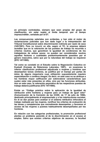 en principio contratadas, siempre que sean propias del grupo de
clasificación, sin estar sujeto al límite temporal -por el tiempo
imprescindible-, señalado por el ET.

Las consecuencias salariales son evidentes, y han sido el motor de
reclamaciones judiciales que han dado lugar a la interpretación del
Tribunal Constitucional sobre discriminación indirecta por razón de sexo
(145/1991). Para no incurrir en ella, según el TC, la empresa deberá
acreditar que en la valoración de los puestos de trabajo ha recurrido a
criterios neutros, que garanticen la igualdad de condiciones de los
trabajadores de ambos sexos; no pueden ser considerados neutros
aquellos factores o cualidades predominantemente poseídos por el
género masculino, salvo que por la naturaleza del trabajo se requieran
(STC 147/1995).

Tal como se constató en el Estudio sobre la Negociación Colectiva en
Euskadi (Consejo de Relaciones Laborales, 1997), en ocasiones la
inferior clasificación profesional adjudicada a mujeres y hombres que
desempeñan tareas similares, se justifica por el manejo por partes de
éstos de alguna maquinaria cuya utilización supuestamente requiere
especialización o conlleva riesgos. Es decir, en este caso no se atribuye a
los hombres mayor calificación por sobrevalorar características que
suelen estar más presentes en ellos, sino por las funciones atribuidas.
Aún en este caso, la valoración peyorativa de los respectivos puestos de
trabajo debería justificarse (STC 147/1995).

Existe un “Código práctico sobre la aplicación de la igualdad de
retribución entre hombres y mujeres para un trabajo de igual valor”
(Comunicación de la Comisión de las CCEE, de 17 de julio de 1996),
destinado principalmente al empresariado y a los interlocutores sociales.
En él se dan pautas para analizar si el sistema retributivo infravalora el
trabajo realizado por las mujeres, rectificar los criterios de evaluación de
las tareas y competencias que normalmente desempeñan, y favorecer el
acceso de las mujeres a puestos habitualmente desempeñados por los
hombres.

En relación con las categorías profesionales, la promoción profesional
plantea un problema parecido al de la discriminación en el acceso al
empleo. Salvo que existan criterios objetivos de ascenso, la facultad
 