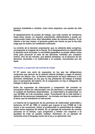 persona trasladada a cambiar, entre otros aspectos, sus pautas de vida
familiar.

El desplazamiento de puesto de trabajo, que exija cambio de residencia
hasta doce meses, no requiere autorización administrativa y puede ser
comunicado hasta cinco días laborables antes de hacerse efectivo. Si es
inferior a los tres meses, el preaviso podría ser menor ya que la ley sólo
exige que se realice con antelación suficiente.

La revisión de la decisión empresarial, que no obstante debe cumplirse,
corresponde al Juzgado de lo Social. Si el desplazamiento es injustificado
la decisión será revocada. La movilidad geográfica se puede utilizar como
arma para provocar el cese de las personas molestas por cualquier
motivo. Uno de los móviles, que deberá señalarse, es el ejercicio de los
derechos asociados a la maternidad y al cuidado, reconocidos por las
leyes.


Interrupción y suspensión del contrato de trabajo

El ET prevé una serie de supuestos en los que las obligaciones
recíprocas que derivan de la relación laboral (trabajar y pagar el salario)
quedan sin efecto. Con el término interrupción se hace referencia a los
permisos retribuidos, en los que no hay prestación de trabajo al trabajo
pero sí percepción del salario. En la suspensión no hay ni obligación de
trabajar ni abono del salario.

Entre los supuestos de interrupción y suspensión del contrato se
encuentran todos los relacionados con los permisos y excedencias para
el cuidado de familiares dependientes, la maternidad y la paternidad. La
Ley 39/1999, de 5 de noviembre, sobre “Conciliación de la vida familiar y
laboral de las personas trabajadoras”, ha iniciado una fase de cambios en
el tema, que se estudiarán en este punto.

La historia de la regulación de los permisos de maternidad, paternidad y
lactancia, (el ET de 1980, el cambio que supuso la Ley 3/1989 de 3 de
marzo y los sucesivos), ofrece al profesorado la oportunidad de trabajar
sobre varios aspectos de interés. Es un ejemplo de evolución de normas
cercanas en el tiempo, cuya progresión y límites con respecto a la
igualdad de trato se pueden analizar. Asimismo, es un ejemplo de
contraste entre el lenguaje neutro de la ley y su aplicación real.
 
