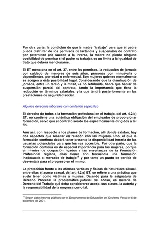Por otra parte, la condición de que la madre “trabaje” para que el padre
pueda disfrutar de los permisos de lactancia y suspensión de contrato
por paternidad (no sucede a la inversa, la madre no pierde ninguna
posibilidad de permiso si el padre no trabaja), es un límite a la igualdad de
trato que deberá mencionarse.

El ET menciona en el art. 37, entre los permisos, la reducción de jornada
por cuidado de menores de seis años, personas con minusvalía o
dependientes, por edad o enfermedad. Son mujeres quienes normalmente
se acogen a ésta posibilidad legal. Considerando que la disminución de
jornada, entre un tercio y la mitad, es no retribuida, habrá que hablar de
suspensión parcial del contrato, dando la importancia que tiene la
reducción en términos salariales, y la que tendrá posteriormente en las
prestaciones de seguridad social.


Algunos derechos laborales con contenido específico

El derecho de todos a la formación profesional en el trabajo, del art. 4.2.b)
ET, no contiene una auténtica obligación del empleador de proporcionar
formación, salvo que el contrato sea de los específicamente dirigidos a tal
fin.

Aún así, con respecto a los planes de formación, allí donde existan, hay
dos aspectos que resaltar en relación con las mujeres. Uno, el que la
formación continua deberá tener presente la disponibilidad horaria de las
usuarias potenciales para que les sea accesible. Por otra parte, que la
formación continua es de especial importancia para las mujeres, porque
en niveles de ocupación ligados a las enseñanzas de la Formación
Profesional reglada, ellas tienen con frecuencia una formación
inadecuada al mercado de trabajo23, y por tanto un punto de partida de
desventaja para el progreso en el mismo.

La protección frente a las ofensas verbales y físicas de naturaleza sexual,
entre ellas el acoso sexual, del art. 4.2.e) ET, se refiere a una práctica que
suele tener como víctimas a mujeres. Dejando para la asignatura de
Derecho Procesal la problemática judicial del acoso, es materia de
Derecho del Trabajo qué deba considerarse acoso, sus clases, la autoría y
la responsabilidad de la empresa como tal.

23
  Según datos hechos públicos por el Departamento de Educación del Gobierno Vasco el 5 de
diciembre de 2001.
 