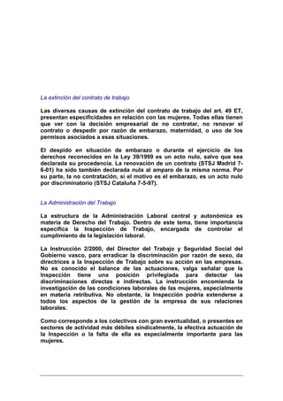 La extinción del contrato de trabajo

Las diversas causas de extinción del contrato de trabajo del art. 49 ET,
presentan especificidades en relación con las mujeres. Todas ellas tienen
que ver con la decisión empresarial de no contratar, no renovar el
contrato o despedir por razón de embarazo, maternidad, o uso de los
permisos asociados a esas situaciones.

El despido en situación de embarazo o durante el ejercicio de los
derechos reconocidos en la Ley 39/1999 es un acto nulo, salvo que sea
declarada su procedencia. La renovación de un contrato (STSJ Madrid 7-
6-01) ha sido también declarada nula al amparo de la misma norma. Por
su parte, la no contratación, si el motivo es el embarazo, es un acto nulo
por discriminatorio (STSJ Cataluña 7-5-97).


La Administración del Trabajo

La estructura de la Administración Laboral central y autonómica es
materia de Derecho del Trabajo. Dentro de este tema, tiene importancia
específica la Inspección de Trabajo, encargada de controlar el
cumplimiento de la legislación laboral.

La Instrucción 2/2000, del Director del Trabajo y Seguridad Social del
Gobierno vasco, para erradicar la discriminación por razón de sexo, da
directrices a la Inspección de Trabajo sobre su acción en las empresas.
No es conocido el balance de las actuaciones, valga señalar que la
Inspección tiene una posición privilegiada para detectar las
discriminaciones directas e indirectas. La instrucción encomienda la
investigación de las condiciones laborales de las mujeres, especialmente
en materia retributiva. No obstante, la Inspección podría extenderse a
todos los aspectos de la gestión de la empresa de sus relaciones
laborales.

Como corresponde a los colectivos con gran eventualidad, o presentes en
sectores de actividad más débiles sindicalmente, la efectiva actuación de
la Inspección o la falta de ella es especialmente importante para las
mujeres.
 