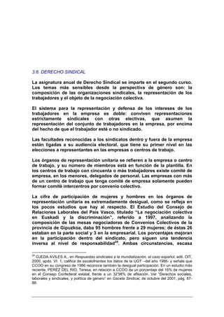 3.6. DERECHO SINDICAL

La asignatura anual de Derecho Sindical se imparte en el segundo curso.
Los temas más sensibles desde la perspectiva de género son: la
composición de las organizaciones sindicales, la representación de los
trabajadores y el objeto de la negociación colectiva.

El sistema para la representación y defensa de los intereses de los
trabajadores en la empresa es doble: conviven representaciones
estrictamente sindicales con otras electivas, que asumen la
representación del conjunto de trabajadores en la empresa, por encima
del hecho de que el trabajador esté o no sindicado.

Las facultades reconocidas a los sindicatos dentro y fuera de la empresa
están ligadas a su audiencia electoral, que tiene su primer nivel en las
elecciones a representantes en las empresas o centros de trabajo.

Los órganos de representación unitaria se refieren a la empresa o centro
de trabajo, y su número de miembros está en función de la plantilla. En
los centros de trabajo con cincuenta o más trabajadores existe comité de
empresa, en los menores, delegados de personal. Las empresas con más
de un centro de trabajo que tenga comité de empresa solamente pueden
formar comité intercentros por convenio colectivo.

La cifra de participación de mujeres y hombres en los órganos de
representación unitaria es extremadamente desigual, como se refleja en
los pocos estudios que hay al respecto. El Estudio del Consejo de
Relaciones Laborales del País Vasco, titulado “La negociación colectiva
en Euskadi y la discriminación”, referido a 1997, analizando la
composición de las mesas negociadoras de Convenios Colectivos de la
provincia de Gipuzkoa, daba 95 hombres frente a 29 mujeres; de éstas 26
estaban en la parte social y 3 en la empresarial. Los porcentajes mejoran
en la participación dentro del sindicato, pero siguen una tendencia
inversa al nivel de responsabilidad24. Ambas circunstancias, escasa

24
  OJEDA AVILES A., en Respuestas sindicales a la mundialización, el caso español, edit. OIT,
2000, apdo. VI. 1, califica de escalofriantes los datos de la UGT –del año 1986- y señala que
CCOO en su congreso de 1986 reconoce también la desigual participación. En un estudio más
reciente, PEREZ DEL RIO, Teresa, en relación a CCOO da un porcentaje del 16% de mujeres
en el Consejo Confederal estatal, frente a un 32’98% de afiliación. Ver “Derechos sociales,
laborales y sindicales, y política de género” en Gaceta Sindical, de octubre del 2001, pág. 87-
88.
 