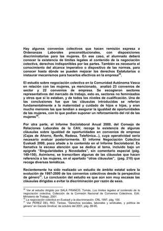 Hay algunos convenios colectivos que hacen remisión expresa a
Ordenanzas      Laborales   preconstitucionales,    con    disposiciones
discriminatorias para las mujeres. En ese caso, el alumnado deberá
conocer la existencia de límites legales al contenido de la negociación
colectiva, derechos indisponibles por las partes. También es necesario el
conocimiento del alcance imperativo o dispositivo de las normas, para
conocer hasta dónde se pueden mejorar los derechos Estatutarios o
instaurar mecanismos para hacerlos efectivos en la empresa29.

El estudio sobre negociación colectiva en la Comunidad Autónoma Vasca
en relación con las mujeres, ya mencionado, analizó 23 convenios de
sector y 22 convenios de empresa. Se escogieron sectores
representativos del mercado de trabajo, esto es, sectores no feminizados
y otros que sí lo estaban, y de todos los niveles de cualificación. Una de
las conclusiones fue que las cláusulas introducidas se referían
fundamentalmente a la maternidad y cuidado de hijos e hijas, y eran
mucho menores las que tendían a asegurar la igualdad de oportunidades
de las mujeres, con lo que podían suponer un reforzamiento del rol de las
mujeres30.

Por otra parte, el Informe Sociolaboral Anual 2000, del Consejo de
Relaciones Laborales de la CAV, recoge la existencia de algunas
cláusulas sobre igualdad de oportunidades en convenios de empresa
(Cajas de Ahorro, Renfe, Redesa, Telefónica...), cuya operatividad sería
necesario evaluar posteriormente. El informe Negociación Colectiva
Euskadi 2000, poco añade a lo contenido en el Informe Sociolaboral. Es
llamativa la escasa atención que se dedica al tema, incluido bajo un
epígrafe “Singularidades y Novedades”, sin comentario especial (pág.
149-150). Asimismo, se transcriben algunas de las cláusulas que hacen
referencia a las mujeres, en el apartado “otras cláusulas”, (pag. 210) que
recoge diversas temáticas.

Recientemente ha sido realizado un estudio de ámbito estatal sobre la
evolución de 1997-2000 de los convenios colectivos desde la perspectiva
de género31. La conclusión del estudio es que aún son muy escasas las
cláusulas dirigidas a evitar la discriminación por razón de sexo.

29
   Ver el estudio dirigido por SALA FRANCO, Tomás, Los límites legales al contenido de la
negociación colectiva, Colección de la Comisión Nacional de Convenios Colectivos, Edit.
Ministerio de Trabajo, 2001.
30
   La negociación colectiva en Euskadi y la discriminación, CRL 1997, pág. 100.
31
   Ver PEREZ DEL RIO, Teresa, “Derechos sociales, laborales y sindicales, y política de
género” en Gaceta Sindical, de octubre del 2001, pág. 88-95.
 