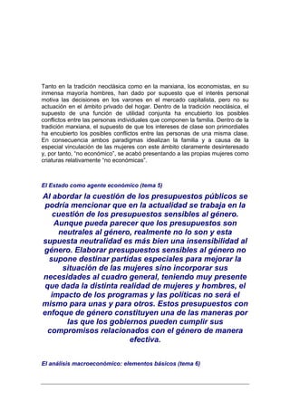 Tanto en la tradición neoclásica como en la marxiana, los economistas, en su
inmensa mayoría hombres, han dado por supuesto que el interés personal
motiva las decisiones en los varones en el mercado capitalista, pero no su
actuación en el ámbito privado del hogar. Dentro de la tradición neoclásica, el
supuesto de una función de utilidad conjunta ha encubierto los posibles
conflictos entre las personas individuales que componen la familia. Dentro de la
tradición marxiana, el supuesto de que los intereses de clase son primordiales
ha encubierto los posibles conflictos entre las personas de una misma clase.
En consecuencia ambos paradigmas idealizan la familia y a causa de la
especial vinculación de las mujeres con este ámbito claramente desinteresado
y, por tanto, “no económico”, se acabó presentando a las propias mujeres como
criaturas relativamente “no económicas”.



El Estado como agente económico (tema 5)
Al abordar la cuestión de los presupuestos públicos se
 podría mencionar que en la actualidad se trabaja en la
    cuestión de los presupuestos sensibles al género.
    Aunque pueda parecer que los presupuestos son
     neutrales al género, realmente no lo son y esta
supuesta neutralidad es más bien una insensibilidad al
género. Elaborar presupuestos sensibles al género no
  supone destinar partidas especiales para mejorar la
      situación de las mujeres sino incorporar sus
necesidades al cuadro general, teniendo muy presente
 que dada la distinta realidad de mujeres y hombres, el
   impacto de los programas y las políticas no será el
mismo para unas y para otros. Estos presupuestos con
enfoque de género constituyen una de las maneras por
       las que los gobiernos pueden cumplir sus
  compromisos relacionados con el género de manera
                         efectiva.


El análisis macroeconómico: elementos básicos (tema 6)
 