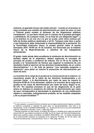 indirecta, el apartado tercero del citado artículo: “cuando en el proceso se
haya suscitado una cuestión de discriminación por razón de sexo, el Juez
o Tribunal podrá recabar el dictamen de los Organismos públicos
competentes”, lo que tiene interés por lo costoso de la pruebas periciales
y estadísticas. De cualquier modo, no se trata de una obligación legal34, y
en la práctica no es una vía a la que se acuda, entre otros motivos por
falta de fondos públicos destinados a tal fin. Tampoco está claro a quién
o qué Organismo debe atribuírsele la responsabilidad de la peritación. En
la Comunidad Autónoma Vasca, la prueba pericial sobre el asunto
Gomaytex (STC 147/95 de 16 de octubre), fue financiada por el Instituto
Vasco de la Mujer-Emakunde, a solicitud de las trabajadoras
demandantes.

El grado, hasta dónde deba acreditarse la existencia de discriminación es
también objeto de la asignatura: deberá explicarse el concepto de
principio de prueba o existencia de indicios. Por el TS se ha ceñido la
prueba a la “presentación de hechos que sugieran la existencia de una
atmósfera hostil al ejercicio de los derechos fundamentales, de un «clima
discriminatorio»” (...). Se trata de generar “una razonable sospecha o
apariencia” para poner en marcha la presunción de discriminación por
razón de sexo.

La inversión de la carga de la prueba es la consecuencia de lo anterior; un
mecanismo propio de la tutela de los derechos fundamentales y en
concreto frente a la discriminación por razón de sexo (lo impone la
Directiva 97/80 de 15 de diciembre, relativa a la inversión de la carga de la
prueba en los casos de discriminación por razón de sexo). Según al art.
96 LPL “En aquellos procesos en que de las alegaciones de la parte
actora se deduzca la existencia de indicios de discriminación por razón
de sexo corresponderá al demandado la aportación de una justificación
objetiva y razonable, suficientemente probada, de las medidas adoptadas
y de su proporcionalidad.”35



34
   A este respecto, Lousada Arochena entiende que el órgano judicial podrá negarse a solicitar
el dictamen propuesto a instancia de parte pero no discrecionalmente, sino sólo si es
impertinente o inútil. LOUSADA AROCHENA, J.F. “El artículo 95.3 de la Ley de Procedimiento
Laboral”, Relaciones Laborales, Tomo I, 1999, pág.1406.
35
   Resulta ilustrativo en este sentido, el análisis del alcance y finalidad de la regla procesal del
artículo 96 LPL que realiza la sentencia 41/1999, de 22 de marzo, del Tribunal Constitucional.
Sobre esta cuestión puede consultarse LOUSADA AROCHENA, J.F.: “La tutela jurisdiccional
de la discriminación colectiva (a propósito de la sentencia 41/1999, de 22 de marzo, del
Tribunal Constitucional)”, Aranzadi Social, Tomo V, 1999, págs. 865 y ss.
 