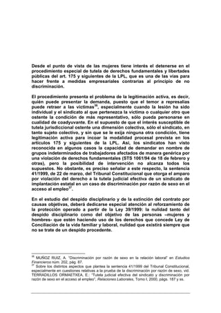Desde el punto de vista de las mujeres tiene interés el detenerse en el
procedimiento especial de tutela de derechos fundamentales y libertades
públicas del art. 175 y siguientes de la LPL, que es una de las vías para
hacer frente a medidas empresariales contrarias al principio de no
discriminación.

El procedimiento presenta el problema de la legitimación activa, es decir,
quién puede presentar la demanda, puesto que el temor a represalias
puede retraer a las víctimas36, especialmente cuando la lesión ha sido
individual y el sindicato al que pertenezca la víctima o cualquier otro que
ostente la condición de más representativo, sólo pueda personarse en
cualidad de coadyuvante. En el supuesto de que el interés susceptible de
tutela jurisdiccional ostente una dimensión colectiva, sólo el sindicato, en
tanto sujeto colectivo, y sin que se le exija ninguna otra condición, tiene
legitimación activa para incoar la modalidad procesal prevista en los
artículos 175 y siguientes de la LPL. Así, los sindicatos han visto
reconocida en algunos casos la capacidad de demandar en nombre de
grupos indeterminados de trabajadores afectados de manera genérica por
una violación de derechos fundamentales (STS 1061/94 de 18 de febrero y
otras), pero la posibilidad de intervención no alcanza todos los
supuestos. No obstante, es preciso señalar a este respecto, la sentencia
41/1999, de 22 de marzo, del Tribunal Constitucional que otorga el amparo
por violación del derecho a la tutela judicial efectiva de un sindicato de
implantación estatal en un caso de discriminación por razón de sexo en el
acceso al empleo37.

En el estudio del despido disciplinario y de la extinción del contrato por
causas objetivas, deberá dedicarse especial atención al reforzamiento de
la protección operado a partir de la Ley 39/1999: la nulidad tanto del
despido disciplinario como del objetivo de las personas –mujeres y
hombres- que estén haciendo uso de los derechos que concede Ley de
Conciliación de la vida familiar y laboral, nulidad que existirá siempre que
no se trate de un despido procedente.




36
   MUÑOZ RUIZ, A. “Discriminación por razón de sexo en la relación laboral” en Estudios
Financieros núm. 202, pág. 87.
37
   Sobre los distintos aspectos que plantea la sentencia 41/1999 del Tribunal Constitucional,
especialmente en cuestiones relativas a la prueba de la discriminación por razón de sexo, vid.
TERRADILLOS ORMAETXEA, E.: “Tutela judicial efectiva del sindicato y discriminación por
razón de sexo en el acceso al empleo”, Relaciones Laborales, Tomo I, 2000, págs. 187 y ss.
 