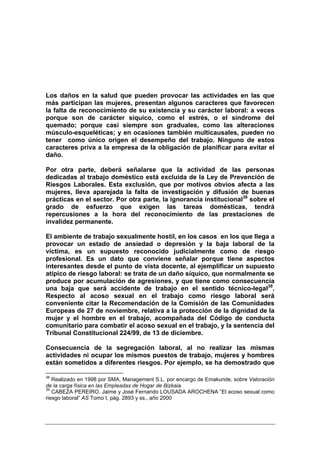 Los daños en la salud que pueden provocar las actividades en las que
más participan las mujeres, presentan algunos caracteres que favorecen
la falta de reconocimiento de su existencia y su carácter laboral: a veces
porque son de carácter síquico, como el estrés, o el síndrome del
quemado; porque casi siempre son graduales, como las alteraciones
músculo-esqueléticas; y en ocasiones también multicausales, pueden no
tener como único origen el desempeño del trabajo. Ninguno de estos
caracteres priva a la empresa de la obligación de planificar para evitar el
daño.

Por otra parte, deberá señalarse que la actividad de las personas
dedicadas al trabajo doméstico está excluida de la Ley de Prevención de
Riesgos Laborales. Esta exclusión, que por motivos obvios afecta a las
mujeres, lleva aparejada la falta de investigación y difusión de buenas
prácticas en el sector. Por otra parte, la ignorancia institucional38 sobre el
grado de esfuerzo que exigen las tareas domésticas, tendrá
repercusiones a la hora del reconocimiento de las prestaciones de
invalidez permanente.

El ambiente de trabajo sexualmente hostil, en los casos en los que llega a
provocar un estado de ansiedad o depresión y la baja laboral de la
víctima, es un supuesto reconocido judicialmente como de riesgo
profesional. Es un dato que conviene señalar porque tiene aspectos
interesantes desde el punto de vista docente, al ejemplificar un supuesto
atípico de riesgo laboral: se trata de un daño síquico, que normalmente se
produce por acumulación de agresiones, y que tiene como consecuencia
una baja que será accidente de trabajo en el sentido técnico-legal39.
Respecto al acoso sexual en el trabajo como riesgo laboral será
conveniente citar la Recomendación de la Comisión de las Comunidades
Europeas de 27 de noviembre, relativa a la protección de la dignidad de la
mujer y el hombre en el trabajo, acompañada del Código de conducta
comunitario para combatir el acoso sexual en el trabajo, y la sentencia del
Tribunal Constitucional 224/99, de 13 de diciembre.

Consecuencia de la segregación laboral, al no realizar las mismas
actividades ni ocupar los mismos puestos de trabajo, mujeres y hombres
están sometidos a diferentes riesgos. Por ejemplo, se ha demostrado que

38
   Realizado en 1998 por SMA, Management S.L. por encargo de Emakunde, sobre Valoración
de la carga física en las Empleadas de Hogar de Bizkaia.
39
   CABEZA PEREIRO, Jaime y José Fernando LOUSADA AROCHENA “El acoso sexual como
riesgo laboral” AS Tomo I, pág. 2893 y ss., año 2000
 