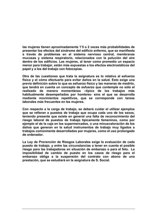 las mujeres tienen aproximadamente 1’5 o 2 veces más probabilidades de
presentar los efectos del síndrome del edificio enfermo, que se manifiesta
a través de problemas en el sistema nervioso central, membranas
mucosas y sistema respiratorio, relacionados con la polución del aire
dentro de los edificios. Las mujeres, al tener como promedio un espacio
menor para trabajar, están más expuestas a los efectos electrostáticos del
papel y a los del trabajo con fotocopias.

Otra de las cuestiones que trata la asignatura es lo relativo al esfuerzo
físico y el cómo efectuarlo para evitar daños en la salud. Esto exige una
previa definición sobre lo que es esfuerzo físico y las maneras de medirlo,
que tendrá en cuenta un concepto de esfuerzo que contemple no sólo el
realizado de manera momentánea –típico de los trabajos más
habitualmente desempeñados por hombres- sino el que se desarrolla
mediante movimientos repetitivos, que se corresponde con tareas
laborales más frecuentes en las mujeres.

Con respecto a la carga de trabajo, se deberá cuidar el utilizar ejemplos
que se refieran a puestos de trabajo que ocupa cada uno de los sexos,
teniendo presente que existe en general una falta de reconocimiento del
riesgo laboral de puestos de trabajo típicamente femeninos, como por
ejemplo el de la caja en los supermercados, o una minusvaloración de los
daños que generan en la salud instrumentos de trabajo muy ligados a
trabajos comúnmente desarrollados por mujeres, como el uso prolongado
de ordenador.

La Ley de Prevención de Riesgos Laborales exige la evaluación de cada
puesto de trabajo, y entre las circunstancias a tener en cuenta el posible
riesgo para las trabajadoras en situación de embarazo o para el feto. La
imposibilidad de cambio de puesto en los casos de riesgo para el
embarazo obliga a la suspensión del contrato con abono de una
prestación, que se estudiará en la asignatura de S. Social.
 