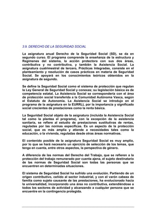 3.9. DERECHO DE LA SEGURIDAD SOCIAL

La asignatura anual Derecho de la Seguridad Social (SD), se da en
segundo curso. El programa comprende la enseñanza de la estructura y
Regímenes del sistema, la acción protectora con sus dos áreas,
contributiva y no contributiva, y también la Asistencia Social. La
asignatura cuatrimestral de tercero, Prácticas Integradas, consiste en el
planteamiento y resolución de casos prácticos en materia de Seguridad
Social. Se apoyará en los conocimientos teóricos obtenidos en la
asignatura de segundo.

Se define la Seguridad Social como el sistema de protección que regulan
la Ley General de Seguridad Social y conexas; su legislación básica es de
competencia estatal. La Asistencia Social se correspondería con el área
de protección social transferida a la Comunidad Autónoma Vasca, según
el Estatuto de Autonomía. La Asistencia Social se introdujo en el
programa de la asignatura en la EURRLL por la importancia y significado
social crecientes de prestaciones como la renta básica.

La Seguridad Social objeto de la asignatura (incluida la Asistencia Social
tal como la plantea el programa), con la excepción de la asistencia
sanitaria, se refiere al estudio de prestaciones sustitutivas de rentas,
reguladas por las normas específicas. Es un aspecto de la protección
social, que es más amplia y atiende a necesidades tales como la
educación, o la vivienda, reguladas desde otras áreas normativas.

El contenido posible de la asignatura Seguridad Social es muy amplio,
por lo que se hará necesario un ejercicio de selección de los temas, que
tenga en cuenta, entre otros aspectos, la perspectiva de género.

A diferencia de las normas del Derecho del Trabajo, que se refieren a la
protección del trabajo remunerado por cuenta ajena, el sujeto destinatario
de las normas de Seguridad Social son todas las personas que se
encuentren en determinadas situaciones.

El sistema de Seguridad Social ha sufrido una evolución. Partiendo de un
origen contributivo, ceñido al sector industrial, y con el varón cabeza de
familia como sujeto causante de las prestaciones, ha evolucionado hacia
la universalidad, incorporando una área no contributiva, extendiéndose a
todos los sectores de actividad y alcanzando a cualquier persona que se
encuentre en la contingencia protegida.
 