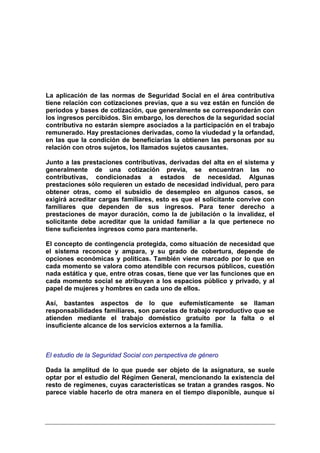 La aplicación de las normas de Seguridad Social en el área contributiva
tiene relación con cotizaciones previas, que a su vez están en función de
periodos y bases de cotización, que generalmente se corresponderán con
los ingresos percibidos. Sin embargo, los derechos de la seguridad social
contributiva no estarán siempre asociados a la participación en el trabajo
remunerado. Hay prestaciones derivadas, como la viudedad y la orfandad,
en las que la condición de beneficiarias la obtienen las personas por su
relación con otros sujetos, los llamados sujetos causantes.

Junto a las prestaciones contributivas, derivadas del alta en el sistema y
generalmente de una cotización previa, se encuentran las no
contributivas, condicionadas a estados de necesidad. Algunas
prestaciones sólo requieren un estado de necesidad individual, pero para
obtener otras, como el subsidio de desempleo en algunos casos, se
exigirá acreditar cargas familiares, esto es que el solicitante convive con
familiares que dependen de sus ingresos. Para tener derecho a
prestaciones de mayor duración, como la de jubilación o la invalidez, el
solicitante debe acreditar que la unidad familiar a la que pertenece no
tiene suficientes ingresos como para mantenerle.

El concepto de contingencia protegida, como situación de necesidad que
el sistema reconoce y ampara, y su grado de cobertura, depende de
opciones económicas y políticas. También viene marcado por lo que en
cada momento se valora como atendible con recursos públicos, cuestión
nada estática y que, entre otras cosas, tiene que ver las funciones que en
cada momento social se atribuyen a los espacios público y privado, y al
papel de mujeres y hombres en cada uno de ellos.

Así, bastantes aspectos de lo que eufemísticamente se llaman
responsabilidades familiares, son parcelas de trabajo reproductivo que se
atienden mediante el trabajo doméstico gratuito por la falta o el
insuficiente alcance de los servicios externos a la familia.



El estudio de la Seguridad Social con perspectiva de género

Dada la amplitud de lo que puede ser objeto de la asignatura, se suele
optar por el estudio del Régimen General, mencionando la existencia del
resto de regímenes, cuyas características se tratan a grandes rasgos. No
parece viable hacerlo de otra manera en el tiempo disponible, aunque sí
 