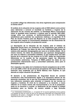 se pueden utilizar las referencias a los otros regímenes para comparación
en temas clave40.

El análisis de la situación de las mujeres ante el DSS deberá como primer
paso detenerse a conocer el resultado en hombres y mujeres de la
aplicación de las normas del sistema. La Estrategia Marco Comunitaria
sobre la igualdad entre hombres y mujeres para el periodo 2001-2005,
recoge entre sus acciones el perfeccionamiento de los sistemas
estadísticos para controlar las cuestiones relativas a la igualdad. El III
Plan de Acción Positiva para las Mujeres en la CAV propone diversas
acciones para mejorar el conocimiento estadístico de las situaciones de
las mujeres ante el empleo y la protección social.

La descripción de la situación de las mujeres ante el sistema de
Seguridad Social tiene una limitación en las estadísticas que publica el
Ministerio de Trabajo: los datos de alta en los diferentes Regímenes del
sistema sólo aparecen desagregados por sexo en el ámbito estatal . De la
misma manera, los datos de prestaciones que aparecen desagregados
por sexo se refieren a promedios estatales, lo que impide tener una idea
precisa de la situación de las mujeres en la CAV, dadas las importantes
diferencias en la cuantía de las pensiones según las diferentes
comunidades autónomas. Tampoco el INEM publica los datos de sus
prestaciones relacionando sexo y comunidad autónoma, salvo para el
desempleo agrario.

Con respecto a los datos de la Asistencia Social competencia de la CAV,
en el año 2000, el 62’7 de las personas perceptoras del Ingreso Mínimo de
Inserción (hoy sustituido por la Renta Básica) eran mujeres, lo que
desvela su mayor situación de pobreza.

El derecho a las prestaciones de Seguridad Social de carácter
contributivo está frecuentemente ligado a la trayectoria laboral de las
personas causantes, por lo que las circunstancias laborales previas son
una referencia necesaria para entender el impacto de las normas en
mujeres y hombres. El nivel de la cotización y su duración, a veces
influirán en el hecho mismo del reconocimiento o no de la prestación,
otras en su duración o cuantía. La dedicación de las mujeres al trabajo
doméstico para su familia, de manera estable o bajo fórmulas
40
   Ver FERNANDEZ DOMINGUEZ, J.J., el capítulo VII “Un apunte significativo de las quiebras
a la igualdad de trato por razón de sexo en los regímenes especiales de la Seguridad Social:
trabajadoras del campo y empleadas del hogar” del libro La mujer ante el Derecho de la
Seguridad Social, Edit. La Ley 1999.
 