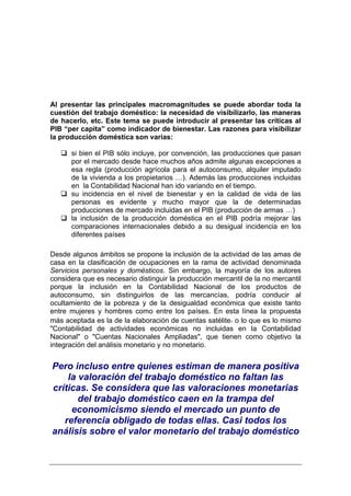 Al presentar las principales macromagnitudes se puede abordar toda la
cuestión del trabajo doméstico: la necesidad de visibilizarlo, las maneras
de hacerlo, etc. Este tema se puede introducir al presentar las críticas al
PIB “per capita” como indicador de bienestar. Las razones para visibilizar
la producción doméstica son varias:

      si bien el PIB sólo incluye, por convención, las producciones que pasan
      por el mercado desde hace muchos años admite algunas excepciones a
      esa regla (producción agrícola para el autoconsumo, alquiler imputado
      de la vivienda a los propietarios …). Además las producciones incluidas
      en la Contabilidad Nacional han ido variando en el tiempo.
      su incidencia en el nivel de bienestar y en la calidad de vida de las
      personas es evidente y mucho mayor que la de determinadas
      producciones de mercado incluidas en el PIB (producción de armas …)
      la inclusión de la producción doméstica en el PIB podría mejorar las
      comparaciones internacionales debido a su desigual incidencia en los
      diferentes países

Desde algunos ámbitos se propone la inclusión de la actividad de las amas de
casa en la clasificación de ocupaciones en la rama de actividad denominada
Servicios personales y domésticos. Sin embargo, la mayoría de los autores
considera que es necesario distinguir la producción mercantil de la no mercantil
porque la inclusión en la Contabilidad Nacional de los productos de
autoconsumo, sin distinguirlos de las mercancías, podría conducir al
ocultamiento de la pobreza y de la desigualdad económica que existe tanto
entre mujeres y hombres como entre los países. En esta línea la propuesta
más aceptada es la de la elaboración de cuentas satélite, o lo que es lo mismo
"Contabilidad de actividades económicas no incluidas en la Contabilidad
Nacional" o "Cuentas Nacionales Ampliadas", que tienen como objetivo la
integración del análisis monetario y no monetario.


Pero incluso entre quienes estiman de manera positiva
    la valoración del trabajo doméstico no faltan las
críticas. Se considera que las valoraciones monetarias
       del trabajo doméstico caen en la trampa del
     economicismo siendo el mercado un punto de
   referencia obligado de todas ellas. Casi todos los
análisis sobre el valor monetario del trabajo doméstico
 