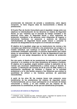 provisionales de reducción de jornada y excedencias, salvo alguna
excepción, no tiene ninguna clase de reconocimiento a efectos de
prestaciones.

El Cuarto Plan de Acción Comunitario para la Igualdad, recoge entre sus
objetivos la individualización de los derechos en materia de Seguridad
Social, ya que “mientras que el mercado de trabajo considera a las
personas como tales, la Seguridad Social y otros regímenes de
protección consideran a las personas como integrantes de hogares o
estructuras familiares. La presencia o ausencia de derechos
individualizados de Seguridad Social puede reducir o aumentar la
situación de desigualdad de las mujeres en el mercado de trabajo”.

El objetivo de la igualdad, exige que se reestructuren las normas y los
conceptos que determinan el derecho a las prestaciones con arreglo a un
modelo individual, que sustituya al basado en la relación entre el
sustentador (trabajador asalariado) y la persona dependiente (que realiza
tareas no remuneradas). Es decir, que la idea de dependencia entre los
miembros de una pareja desaparezca de los sistemas de protección
social41.

Por otra parte, el diseño de las prestaciones de seguridad social puede
incentivar o no cambios en los roles domésticos de mujeres y hombres.
El objetivo de la igualdad, exigirá también analizar la aplicación de las
normas que reconocen indistintamente a ambos sexos el derecho al
cuidado. La Resolución del Consejo de 29 de junio de 2000, relativa a la
participación equilibrada de hombres y mujeres en la actividad
profesional y en la vida familiar propone a los Gobiernos que evalúen la
posibilidad de atribuir a los hombres permisos de paternidad
intransferibles.

A partir de los años 90, las mujeres tienen más presencia como
beneficiarias de las prestaciones del sistema de seguridad social.
Fundamentalmente, por su mayor participación en el mercado de trabajo
remunerado y formal, y en otra medida por las mejoras de las
prestaciones no contributivas, de las que son beneficiarias principales.


La estructura del sistema en Regímenes

41
  LUCKAUS, Linda, “Igualdad de trato, protección social y seguridad de ingresos de las
mujeres”, Revista Internacional del Trabajo, vol. 119 (2000), pág. 173.
 