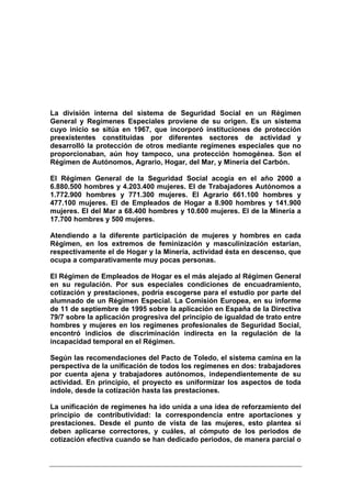 La división interna del sistema de Seguridad Social en un Régimen
General y Regímenes Especiales proviene de su origen. Es un sistema
cuyo inicio se sitúa en 1967, que incorporó instituciones de protección
preexistentes constituidas por diferentes sectores de actividad y
desarrolló la protección de otros mediante regímenes especiales que no
proporcionaban, aún hoy tampoco, una protección homogénea. Son el
Régimen de Autónomos, Agrario, Hogar, del Mar, y Minería del Carbón.

El Régimen General de la Seguridad Social acogía en el año 2000 a
6.880.500 hombres y 4.203.400 mujeres. El de Trabajadores Autónomos a
1.772.900 hombres y 771.300 mujeres. El Agrario 661.100 hombres y
477.100 mujeres. El de Empleados de Hogar a 8.900 hombres y 141.900
mujeres. El del Mar a 68.400 hombres y 10.600 mujeres. El de la Minería a
17.700 hombres y 500 mujeres.

Atendiendo a la diferente participación de mujeres y hombres en cada
Régimen, en los extremos de feminización y masculinización estarían,
respectivamente el de Hogar y la Minería, actividad ésta en descenso, que
ocupa a comparativamente muy pocas personas.

El Régimen de Empleados de Hogar es el más alejado al Régimen General
en su regulación. Por sus especiales condiciones de encuadramiento,
cotización y prestaciones, podría escogerse para el estudio por parte del
alumnado de un Régimen Especial. La Comisión Europea, en su informe
de 11 de septiembre de 1995 sobre la aplicación en España de la Directiva
79/7 sobre la aplicación progresiva del principio de igualdad de trato entre
hombres y mujeres en los regímenes profesionales de Seguridad Social,
encontró indicios de discriminación indirecta en la regulación de la
incapacidad temporal en el Régimen.

Según las recomendaciones del Pacto de Toledo, el sistema camina en la
perspectiva de la unificación de todos los regímenes en dos: trabajadores
por cuenta ajena y trabajadores autónomos, independientemente de su
actividad. En principio, el proyecto es uniformizar los aspectos de toda
índole, desde la cotización hasta las prestaciones.

La unificación de regímenes ha ido unida a una idea de reforzamiento del
principio de contributividad: la correspondencia entre aportaciones y
prestaciones. Desde el punto de vista de las mujeres, esto plantea si
deben aplicarse correctores, y cuáles, al cómputo de los periodos de
cotización efectiva cuando se han dedicado periodos, de manera parcial o
 