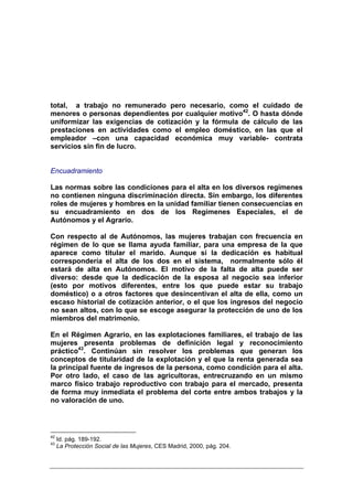 total, a trabajo no remunerado pero necesario, como el cuidado de
menores o personas dependientes por cualquier motivo42. O hasta dónde
uniformizar las exigencias de cotización y la fórmula de cálculo de las
prestaciones en actividades como el empleo doméstico, en las que el
empleador –con una capacidad económica muy variable- contrata
servicios sin fin de lucro.


Encuadramiento

Las normas sobre las condiciones para el alta en los diversos regímenes
no contienen ninguna discriminación directa. Sin embargo, los diferentes
roles de mujeres y hombres en la unidad familiar tienen consecuencias en
su encuadramiento en dos de los Regímenes Especiales, el de
Autónomos y el Agrario.

Con respecto al de Autónomos, las mujeres trabajan con frecuencia en
régimen de lo que se llama ayuda familiar, para una empresa de la que
aparece como titular el marido. Aunque si la dedicación es habitual
correspondería el alta de los dos en el sistema, normalmente sólo él
estará de alta en Autónomos. El motivo de la falta de alta puede ser
diverso: desde que la dedicación de la esposa al negocio sea inferior
(esto por motivos diferentes, entre los que puede estar su trabajo
doméstico) o a otros factores que desincentivan el alta de ella, como un
escaso historial de cotización anterior, o el que los ingresos del negocio
no sean altos, con lo que se escoge asegurar la protección de uno de los
miembros del matrimonio.

En el Régimen Agrario, en las explotaciones familiares, el trabajo de las
mujeres presenta problemas de definición legal y reconocimiento
práctico43. Continúan sin resolver los problemas que generan los
conceptos de titularidad de la explotación y el que la renta generada sea
la principal fuente de ingresos de la persona, como condición para el alta.
Por otro lado, el caso de las agricultoras, entrecruzando en un mismo
marco físico trabajo reproductivo con trabajo para el mercado, presenta
de forma muy inmediata el problema del corte entre ambos trabajos y la
no valoración de uno.




42
     Id. pág. 189-192.
43
     La Protección Social de las Mujeres, CES Madrid, 2000, pág. 204.
 