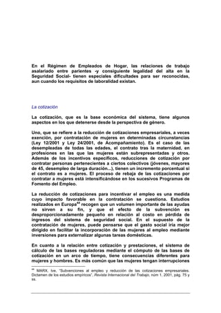 En el Régimen de Empleados de Hogar, las relaciones de trabajo
asalariado entre parientes -y consiguiente legalidad del alta en la
Seguridad Social- tienen especiales dificultades para ser reconocidas,
aun cuando los requisitos de laboralidad existan.




La cotización

La cotización, que es la base económica del sistema, tiene algunos
aspectos en los que detenerse desde la perspectiva de género.

Uno, que se refiere a la reducción de cotizaciones empresariales, a veces
exención, por contratación de mujeres en determinadas circunstancias
(Ley 12/2001 y Ley 24/2001, de Acompañamiento). Es el caso de las
desempleadas de todas las edades, el contrato tras la maternidad, en
profesiones en las que las mujeres están subrepresentadas y otros.
Además de los incentivos específicos, reducciones de cotización por
contratar personas pertenecientes a ciertos colectivos (jóvenes, mayores
de 45, desempleo de larga duración...), tienen un incremento porcentual si
el contrato es a mujeres. El proceso de rebaja de las cotizaciones por
contratar a mujeres está intensificándose en los sucesivos Programas de
Fomento del Empleo.

La reducción de cotizaciones para incentivar el empleo es una medida
cuyo impacto favorable en la contratación se cuestiona. Estudios
realizados en Europa44 recogen que un volumen importante de las ayudas
no sirven a su fin, y que el efecto de la subvención es
desproporcionadamente pequeño en relación al costo en pérdida de
ingresos del sistema de seguridad social. En el supuesto de la
contratación de mujeres, puede pensarse que el gasto social iría mejor
dirigido en facilitar la incorporación de las mujeres al empleo mediante
inversiones para externalizar algunas tareas domésticas.

En cuanto a la relación entre cotización y prestaciones, el sistema de
cálculo de las bases reguladoras mediante el cómputo de las bases de
cotización en un arco de tiempo, tiene consecuencias diferentes para
mujeres y hombres. Es más común que las mujeres tengan interrupciones
44
    MARX, Ive, “Subvenciones al empleo y reducción de las cotizaciones empresariales.
Dictamen de los estudios empíricos”, Revista Internacional del Trabajo, núm 1, 2001, pág. 75 y
ss.
 