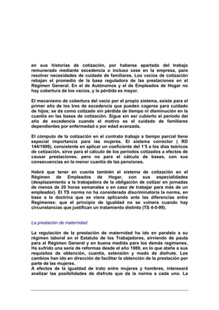en sus historias de cotización, por haberse apartado del trabajo
remunerado mediante excedencia o incluso cese en la empresa, para
resolver necesidades de cuidado de familiares. Los vacíos de cotización
rebajan el promedio de la base reguladora de las prestaciones en el
Régimen General. En el de Autónomos y el de Empleados de Hogar no
hay cobertura de los vacíos, y la pérdida es mayor.

El mecanismo de cobertura del vacío por el propio sistema, existe para el
primer año de los tres de excedencia que pueden cogerse para cuidado
de hijos; se da como cotizado sin pérdida de tiempo ni disminución en la
cuantía en las bases de cotización. Sigue sin ser cubierto el periodo del
año de excedencia cuando el motivo es el cuidado de familiares
dependientes por enfermedad o por edad avanzada.

El cómputo de la cotización en el contrato trabajo a tiempo parcial tiene
especial importancia para las mujeres. El sistema corrector ( RD
144/1999), consistente en aplicar un coeficiente del 1’5 a los días teóricos
de cotización, sirve para el cálculo de los periodos cotizados a efectos de
causar prestaciones, pero no para el cálculo de bases, con sus
consecuencias en la menor cuantía de las pensiones.

Habrá que tener en cuenta también el sistema de cotización en el
Régimen de Empleados de Hogar, con sus especialidades
(desplazamiento a la trabajadora de la obligación de cotizar en jornadas
de menos de 20 horas semanales o en caso de trabajar para más de un
empleador). El TS norma no ha considerado discriminatoria la norma, en
base a la doctrina que se viene aplicando ante las diferencias entre
Regímenes: que el principio de igualdad no se vulnera cuando hay
circunstancias que justifican un tratamiento distinto (TS 4-5-99).


La prestación de maternidad

La regulación de la prestación de maternidad ha ido en paralelo a su
régimen laboral en el Estatuto de los Trabajadores, sirviendo de pauta
para el Régimen General y en buena medida para los demás regímenes.
Ha sufrido una serie de reformas desde el año 1989, en lo que atañe a sus
requisitos de obtención, cuantía, extensión y modo de disfrute. Los
cambios han ido en dirección de facilitar la obtención de la prestación por
parte de las mujeres.
A efectos de la igualdad de trato entre mujeres y hombres, interesará
analizar las posibilidades de disfrute que da la norma a cada uno. La
 