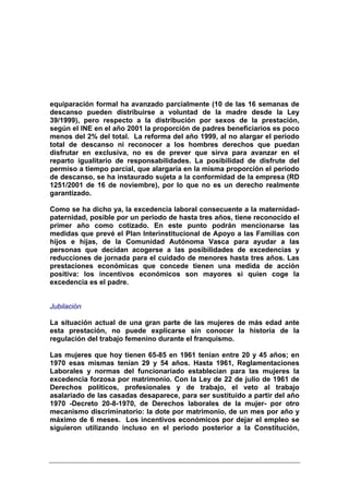 equiparación formal ha avanzado parcialmente (10 de las 16 semanas de
descanso pueden distribuirse a voluntad de la madre desde la Ley
39/1999), pero respecto a la distribución por sexos de la prestación,
según el INE en el año 2001 la proporción de padres beneficiarios es poco
menos del 2% del total. La reforma del año 1999, al no alargar el periodo
total de descanso ni reconocer a los hombres derechos que puedan
disfrutar en exclusiva, no es de prever que sirva para avanzar en el
reparto igualitario de responsabilidades. La posibilidad de disfrute del
permiso a tiempo parcial, que alargaría en la misma proporción el periodo
de descanso, se ha instaurado sujeta a la conformidad de la empresa (RD
1251/2001 de 16 de noviembre), por lo que no es un derecho realmente
garantizado.

Como se ha dicho ya, la excedencia laboral consecuente a la maternidad-
paternidad, posible por un periodo de hasta tres años, tiene reconocido el
primer año como cotizado. En este punto podrán mencionarse las
medidas que prevé el Plan Interinstitucional de Apoyo a las Familias con
hijos e hijas, de la Comunidad Autónoma Vasca para ayudar a las
personas que decidan acogerse a las posibilidades de excedencias y
reducciones de jornada para el cuidado de menores hasta tres años. Las
prestaciones económicas que concede tienen una medida de acción
positiva: los incentivos económicos son mayores si quien coge la
excedencia es el padre.


Jubilación

La situación actual de una gran parte de las mujeres de más edad ante
esta prestación, no puede explicarse sin conocer la historia de la
regulación del trabajo femenino durante el franquismo.

Las mujeres que hoy tienen 65-85 en 1961 tenían entre 20 y 45 años; en
1970 esas mismas tenían 29 y 54 años. Hasta 1961, Reglamentaciones
Laborales y normas del funcionariado establecían para las mujeres la
excedencia forzosa por matrimonio. Con la Ley de 22 de julio de 1961 de
Derechos políticos, profesionales y de trabajo, el veto al trabajo
asalariado de las casadas desaparece, para ser sustituido a partir del año
1970 -Decreto 20-8-1970, de Derechos laborales de la mujer- por otro
mecanismo discriminatorio: la dote por matrimonio, de un mes por año y
máximo de 6 meses. Los incentivos económicos por dejar el empleo se
siguieron utilizando incluso en el periodo posterior a la Constitución,
 
