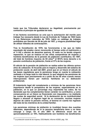 hasta que los Tribunales declararon su ilegalidad, precisamente por
contrarios al principio de igualdad de trato.

A los factores económicos se unía que la autorización del marido para
trabajar fue necesaria desde la Ley de Contrato de Trabajo de 1944 hasta
la Ley Relaciones Laborales de 1976; había un catálogo de trabajos
prohibidos por Decreto de 26 de julio de 1957, y ninguna posibilidad legal
de utilizar métodos de contracepción.

Tras la Constitución de 1978, las funcionarias a las que se había
expulsado del empleo vieron reconocido el tiempo entre el matrimonio y
el 1-1-62 a efectos de derechos pasivos. El resto no ha tenido ninguna
reparación, lo que se traduce en las cifras comparativas de mujeres y
hombres beneficiarios de la pensión de jubilación contributiva. En 1997,
del total de hombres mayores de 65 años45 el 99’2% tenía derecho a la
pensión contributiva de jubilación, frente al 37% de las mujeres.

El cálculo de la pensión de jubilación se realiza sobre los últimos quince
años de cotización. El Acuerdo para la mejora y desarrollo del sistema de
protección social, de abril del 2001, prevé que en un futuro el cálculo de
las bases reguladoras para la pensiones tenga en cuenta la cotización
realizada a lo largo toda la vida laboral, lo que rebajaría las pensiones de
las mujeres (que precisamente es a partir de los 50 años cuando menos
interrupciones tienen por motivos familiares en su dedicación
profesional).

El tratamiento legal del complemento a mínimos de las pensiones tiene
importancia desde la perspectiva de las mujeres, especialmente en la
jubilación, en la que un porcentaje muy importante los cobra. Se ha
declarado que los complementos tienen carácter no contributivo, y como
consecuencia en un futuro se financiarán con impuestos y no mediante
las cuotas de seguridad social. Si la declaración de no contributividad
llegara a alcanzar al régimen legal de su concesión, muchas mujeres
dejarían de cobrar la pensión mínima, al tenerse en cuenta los ingresos
del resto de los miembros de la unidad familiar.

Las pensiones mínimas de jubilación (e invalidez) tienen dos cuantías
diferentes, dependiendo de si la persona beneficiaria tiene o no tiene
cónyuge a cargo. En el año 2001 la diferencia anual era de
aproximadamente un 18%. Habitualmente son hombres los beneficiarios

45
     La protección social de las mujeres, CES Madrid, Informe 4/2000, pág. 154.
 