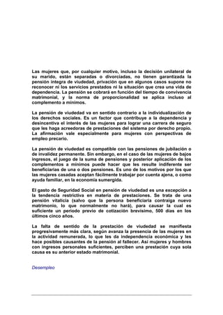 Las mujeres que, por cualquier motivo, incluso la decisión unilateral de
su marido, están separadas o divorciadas, no tienen garantizada la
pensión íntegra de viudedad, privación que en algunos casos supone no
reconocer ni los servicios prestados ni la situación que crea una vida de
dependencia. La pensión se cobrará en función del tiempo de convivencia
matrimonial, y la norma de proporcionalidad se aplica incluso al
complemento a mínimos.

La pensión de viudedad va en sentido contrario a la individualización de
los derechos sociales. Es un factor que contribuye a la dependencia y
desincentiva el interés de las mujeres para lograr una carrera de seguro
que les haga acreedoras de prestaciones del sistema por derecho propio.
La afirmación vale especialmente para mujeres con perspectivas de
empleo precario.

La pensión de viudedad es compatible con las pensiones de jubilación o
de invalidez permanente. Sin embargo, en el caso de las mujeres de bajos
ingresos, el juego de la suma de pensiones y posterior aplicación de los
complementos a mínimos puede hacer que les resulte indiferente ser
beneficiarias de una o dos pensiones. Es uno de los motivos por los que
las mujeres casadas aceptan fácilmente trabajar por cuenta ajena, o como
ayuda familiar, en la economía sumergida.

El gasto de Seguridad Social en pensión de viudedad es una excepción a
la tendencia restrictiva en materia de prestaciones. Se trata de una
pensión vitalicia (salvo que la persona beneficiaria contraiga nuevo
matrimonio, lo que normalmente no hará), para causar la cual es
suficiente un periodo previo de cotización brevísimo, 500 días en los
últimos cinco años.

La falta de sentido de la prestación de viudedad se manifiesta
progresivamente más clara, según avanza la presencia de las mujeres en
la actividad remunerada, lo que les da independencia económica y les
hace posibles causantes de la pensión al fallecer. Así mujeres y hombres
con ingresos personales suficientes, perciben una prestación cuya sola
causa es su anterior estado matrimonial.


Desempleo
 