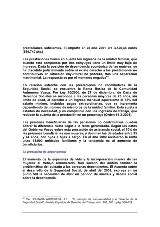 prestaciones suficientes. El importe en el año 2001 era 3.526,46 euros
(586.740 pts.)

Las prestaciones tienen en cuenta los ingresos de la unidad familiar, que
cuando está compuesta por dos cónyuges tiene un límite muy bajo de
ingresos. Dada la posición de dependencia económica de las mujeres, se
ha discutido judicialmente sobre si existe derecho a las prestaciones no
contributivas en situación coyuntural de pobreza, tras una separación
matrimonial. La respuesta es por el momento negativa48.

En relación estrecha con las prestaciones no contributivas de la
Seguridad Social, se encuentra la Renta Básica de la Comunidad
Autónoma Vasca. Por Ley 10/2000, de 27 de diciembre, de Carta de
Derechos Sociales se reconoce a las personas mayores de 25 años, sin
límite de edad, el derecho a un ingreso mensual equivalente al 75% del
salario mínimo, incluidas pagas extraordinarias, que se incrementa
dependiendo del número de miembros de la unidad familiar. Está sujeta a
estados de necesidad, y es compatible con los ingresos de trabajo, que
reducen la cuantía de la prestación en un porcentaje (Orden 14-2-2001).

Las personas beneficiarias de las pensiones no contributivas pueden
cobrar la diferencia hasta llegar a la renta garantizada. Según los datos
del Gobierno Vasco sobre esta prestación de asistencia social, el 70% de
las personas beneficiarias son mujeres, y dominan las de edades entre 25
y 44 años, con hijos e hijas a cargo. En el año 2000 recibieron la renta
unas 13.000 unidades familiares y la tendencia es al aumento de
beneficiarios.

La prestación de dependencia

El aumento de la esperanza de vida y la incorporación masiva de las
mujeres al trabajo remunerado, han sacado del ámbito familiar la
problemática del cuidado a las personas dependientes. El Acuerdo sobre
el desarrollo de la Seguridad Social, de abril del 2001, expresa en su
punto VIII la necesidad de abrir un periodo de análisis y debate social
sobre la dependencia.




48
  Ver LOUSADA AROCHENA, J.F., “El principio de transversalidad y el Derecho de la
Seguridad Social”, Revista Española de Derecho del Trabajo núm. 106, 2001, pág. 538-539.
 