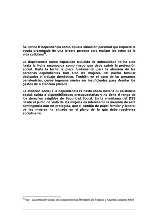 Se define la dependencia como aquella situación personal que requiere la
ayuda prolongada de una tercera persona para realizar los actos de la
vida cotidiana49.

La dependencia como capacidad reducida de autocuidado no ha sido
hasta la fecha reconocida como riesgo que debe cubrir la protección
social. Hasta la fecha la pieza fundamental para la atención de las
personas dependientes han sido las mujeres del núcleo familiar
dedicadas al trabajo doméstico. También en el caso de las personas
pensionistas, cuyos ingresos suelen ser insuficientes para afrontar los
gastos de la atención privada.

La atención social a la dependencia es hasta ahora materia de asistencia
social, sujeta a disponibilidades presupuestarias y no tiene el rango de
los derechos exigibles de Seguridad Social. En la enseñanza del DSS
desde el punto de vista de las mujeres es interesante la mención de esta
contingencia aún no protegida, que el cambio de papel familiar y laboral
de las mujeres ha situado en el plano de lo que debe resolverse
socialmente.




49
     Ver, La protección social de la dependencia, Ministerio de Trabajo y Asuntos Sociales 1999.
 