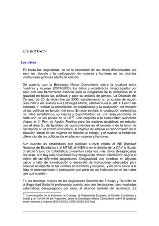 3.10. DOCENCIA


Los datos

 En todas las asignaturas, se ve la necesidad de dar datos diferenciados por
 sexo en relación a la participación de mujeres y hombres en las distintas
 instituciones jurídicas objeto de estudio.

 De acuerdo con la Estrategia Marco Comunitaria sobre la igualdad entre
 hombres y mujeres (2001-2005), los datos y estadísticas desagregadas por
 sexo son una herramienta esencial para la integración de la dimensión de la
 igualdad en todas las políticas y para su análisis de género. La Decisión del
 Consejo de 20 de diciembre de 2000, estableciendo un programa de acción
 comunitaria en relación a la Estrategia Marco, establecía en su art. 4.1 entre las
 acciones a realizar la recopilación de estadísticas y la evaluación del impacto
 de las políticas en función del sexo. En este sentido, la producción sistemática
 de datos estadísticos, su mejora y disponibilidad, es una tarea pendiente de
 cada uno de los países de la UE50. Con respecto a la Comunidad Autónoma
 Vasca, el III Plan de Acción Positiva para las mujeres establece, en relación
 con el área 5., de Igualdad de oportunidades en el empleo y en la toma de
 decisiones en el ámbito económico, el objetivo de ampliar el conocimiento de la
 situación social de las mujeres en relación al trabajo, y el evaluar la incidencia
 diferencial de las políticas de empleo en mujeres y hombres.

 Aún cuando las estadísticas que publican a nivel estatal el INE (Instituto
 Nacional de Estadística), el MTAS, el INEM o en el ámbito de la CAV el Eustat
 (Instituto Vasco de Estadística) presentan cada vez más datos desagregados
 por sexo, aún hay una posibilidad muy desigual de ofrecer información según el
 objeto de las diferentes asignaturas. Desigualdad que obedece en algunos
 casos a falta de investigación o desarrollo de indicadores adecuados para
 conocer el impacto de las normas en hombres y mujeres, y en otros casos a la
 falta de procesamiento o publicación por parte de las Instituciones de los datos
 con que cuentan.

 En las materias propias de las asignaturas Derecho del Trabajo y Derecho de
 la Seguridad Social el profesorado cuenta, aún con limitaciones, con resultados
 estadísticos desagregados por sexo, al alcance también del alumnado. La
 50
   Comunicación de la Comisión al Consejo, al Parlamente Europeo, al Comité Económico y
 Social y al Comité de las Regiones, sobre la Estrategia Marco Comunitaria sobre la igualdad
 entre hombres y mujeres (2001-2005). COM (2000) 335 final.
 