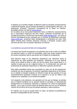 A destacar en el ámbito estatal, la Memoria sobre la situación socioeconómica
y laboral de España, que el Consejo Económico y Social publica cada año, y la
publicación trimestral “Panorama Sociolaboral de la Mujer en España”,
accesibles ambas vía internet (www.ces.es).
En el ámbito de la Comunidad Autónoma Vasca, la Memoria socioeconómica
de la Comunidad Autónoma del País Vasco, publicada anualmente por el
Consejo Económico y Social de la Comunidad (www.cesvasco.es) , así como el
Informe Sociolaboral anual, publicado por el Consejo de Relaciones Laborales
(www.crl-lhk.org) presentan datos desagregados y analizados por sexo. Este
último informe tiene también ediciones mensual y trimestral, aunque estos
informes del CRL aún no pueden obtenerse vía internet.


La enseñanza que parte del dato de la desigualdad

Los temas que forman el programa y la extensión que se da a cada uno reflejan
una elección según un orden de prioridades, dado que ningún programa toca
de manera exhaustiva todo lo que podría ser el objeto de la asignatura.

Esta elección exige en las diferentes asignaturas una valoración sobre la
importancia de cada apartado del programa, valoración en la que debería
entrar como afecta el tema a cada uno de los sexos. Esto puede llevar a 1)
cambiar el peso que se da a algunos temas, 2) la introducción por parte del
profesorado de apartados específicos en diferentes capítulos del temario.

Esta doble posibilidad habrá que concretarla en cada una de las asignaturas,
contando con que la segunda, el introducir apartados específicos en los temas,
es un método a manejar cuidando no reforzar la idea de que aquello en lo que
mayoritariamente participan hombres es lo general y lo que se refiere a las
mujeres es un apartado o una variante de aquello.

Con respecto a las prácticas y los ejemplos con los que se trabaja, se plantea
que el material existente es en general sexista al conceder un desmesurado
protagonismo a la presencia masculina y reproducir sin crítica la segregación
laboral... por lo que un primer toque de atención tiene que ver con la necesaria
revisión de los libros de los que se extraen ejemplos y casos prácticos.

En relación con lo que se puede hacer en clase, se plantea la posibilidad de
desvelar la desigualdad de dos maneras.
 