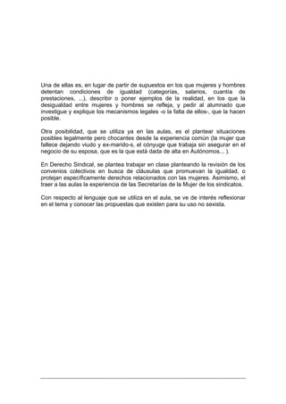 Una de ellas es, en lugar de partir de supuestos en los que mujeres y hombres
detentan condiciones de igualdad (categorías, salarios, cuantía de
prestaciones, ...), describir o poner ejemplos de la realidad, en los que la
desigualdad entre mujeres y hombres se refleja, y pedir al alumnado que
investigue y explique los mecanismos legales -o la falta de ellos-, que la hacen
posible.

Otra posibilidad, que se utiliza ya en las aulas, es el plantear situaciones
posibles legalmente pero chocantes desde la experiencia común (la mujer que
fallece dejando viudo y ex-marido-s, el cónyuge que trabaja sin asegurar en el
negocio de su esposa, que es la que está dada de alta en Autónomos... ).

En Derecho Sindical, se plantea trabajar en clase planteando la revisión de los
convenios colectivos en busca de cláusulas que promuevan la igualdad, o
protejan específicamente derechos relacionados con las mujeres. Asimismo, el
traer a las aulas la experiencia de las Secretarías de la Mujer de los sindicatos.

Con respecto al lenguaje que se utiliza en el aula, se ve de interés reflexionar
en el tema y conocer las propuestas que existen para su uso no sexista.
 