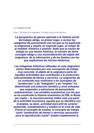 4.1. INTRODUCCIÓN.

Tema 1: El objeto de la asignatura: el trabajo como noción histórica

  La perspectiva de género aplicada a la historia social
      del trabajo obliga, en primer lugar, a revisar las
categorías de pensamiento con las que se ha explicado
 la asignatura y amplía, en segundo lugar, el campo de
 la realidad histórica a analizar. Dado que la noción de
   trabajo es una noción histórica, la revisión de dicho
  concepto obliga a una reconsideración del objeto del
  asignatura, de la información y de las fuentes con las
           que explicamos los hechos históricos.

 Las categorías históricas utilizadas en esta asignatura
  vienen determinadas por una concepción de trabajo
    muy concreta: el objeto de la asignatura parte de
 aquellas actividades que contribuyen a la producción
intercambiable de bienes y servicios. La asignación de
    un contenido muy restrictivo a los conceptos de
    “producción” o de “trabajador” y de “empleo” ha
 determinado una selección temática y unos enfoques
      que responden a estructuras de pensamiento
 androcéntricas. Las variables económicas con las que
se ha construido la historia económica (el PIB, la Renta
 per capita… la macroeconomía) miden solo una parte
de la actividad económica, aquella que se identifica con
   el empleo, es decir, actividad mercantil de carácter
asalariado, extradoméstico y estable en el ciclo de vida.
  Frente al concepto de empleo, el concepto de trabajo
  como “producción de bienes y servicios necesarios
  para la reproducción social” amplía notablemente la
 
