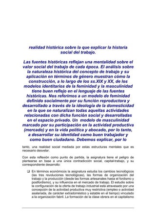 realidad histórica sobre la que explicar la historia
                     social del trabajo.

Las fuentes históricas reflejan una mentalidad sobre el
valor social del trabajo de cada época. El análisis sobre
   la naturaleza histórica del concepto de trabajo y su
  aplicación en términos de género muestran cómo la
    construcción, a lo largo de los ss.XIX y XX, de los
modelos identitarios de la feminidad y la masculinidad
      tiene buen reflejo en el lenguaje de las fuentes
  históricas. Nos referimos a un modelo de feminidad
  definido socialmente por su función reproductora y
desarrollado a través de la ideología de la domesticidad
   en la que se naturalizan todas aquellas actividades
 relacionadas con dicha función social y desarrolladas
   en el espacio privado. Un modelo de masculinidad
marcado por su participación en la actividad productiva
 (mercado) y en la vida política y abocado, por lo tanto,
    a desarrollar su identidad como buen trabajador y
     como buen ciudadano. Debemos explicar, por lo
tanto, una realidad social mediada por estas estructuras mentales que es
necesario desvelar.

Con esta reflexión como punto de partida, la asignatura tiene el peligro de
plantearse en base a una única contradicción social, capital-trabajo, y su
correspondiente desarrollo:

      En términos económicos la asignatura estudia los cambios tecnológicos
      (las tres revoluciones tecnológicas), las formas de organización del
      trabajo y la producción (desde las formas artesanales hasta el fordismo y
      postfordismo), y su influencia en el mercado de trabajo. El estudio sobre
      la configuración de la oferta de trabajo industrial está atravesado por una
      concepción de la actividad productiva muy restrictiva (empleo o actividad
      asalariada, de carácter extradoméstico y estable en el tiempo) vinculado
      a la organización fabril. La formación de la clase obrera en el capitalismo
 