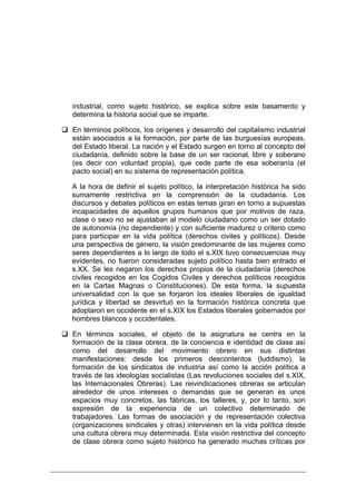 industrial, como sujeto histórico, se explica sobre este basamento y
determina la historia social que se imparte.

En términos políticos, los orígenes y desarrollo del capitalismo industrial
están asociados a la formación, por parte de las burguesías europeas,
del Estado liberal. La nación y el Estado surgen en torno al concepto del
ciudadanía, definido sobre la base de un ser racional, libre y soberano
(es decir con voluntad propia), que cede parte de esa soberanía (el
pacto social) en su sistema de representación política.

A la hora de definir el sujeto político, la interpretación histórica ha sido
sumamente restrictiva en la comprensión de la ciudadanía. Los
discursos y debates políticos en estas temas giran en torno a supuestas
incapacidades de aquellos grupos humanos que por motivos de raza,
clase o sexo no se ajustaban al modelo ciudadano como un ser dotado
de autonomía (no dependiente) y con suficiente madurez o criterio como
para participar en la vida política (derechos civiles y políticos). Desde
una perspectiva de género, la visión predominante de las mujeres como
seres dependientes a lo largo de todo el s.XIX tuvo consecuencias muy
evidentes, no fueron consideradas sujeto político hasta bien entrado el
s.XX. Se les negaron los derechos propios de la ciudadanía (derechos
civiles recogidos en los Cogidos Civiles y derechos políticos recogidos
en la Cartas Magnas o Constituciones). De esta forma, la supuesta
universalidad con la que se forjaron los ideales liberales de igualdad
jurídica y libertad se desvirtuó en la formación histórica concreta que
adoptaron en occidente en el s.XIX los Estados liberales gobernados por
hombres blancos y occidentales.

En términos sociales, el objeto de la asignatura se centra en la
formación de la clase obrera, de la conciencia e identidad de clase así
como del desarrollo del movimiento obrero en sus distintas
manifestaciones: desde los primeros descontentos (luddismo), la
formación de los sindicatos de industria así como la acción política a
través de las ideologías socialistas (Las revoluciones sociales del s.XIX,
las Internacionales Obreras). Las reivindicaciones obreras se articulan
alrededor de unos intereses o demandas que se generan es unos
espacios muy concretos, las fábricas, los talleres, y, por lo tanto, son
expresión de la experiencia de un colectivo determinado de
trabajadores. Las formas de asociación y de representación colectiva
(organizaciones sindicales y otras) intervienen en la vida política desde
una cultura obrera muy determinada. Esta visión restrictiva del concepto
de clase obrera como sujeto histórico ha generado muchas críticas por
 