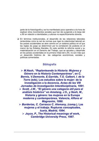 parte de la historiografía y se ha manifestado poco operativo a la hora de
explicar otros movimientos sociales que han ido surgiendo a lo largo del
s.XX en relación a identidades y culturas no específicamente obreras.

En términos institucionales, el desarrollo de las relaciones laborales
(entendidas como la red de normas que rigen la colectividad laboral) en
los países occidentales se abre camino en un sistema político en el que
las reglas de juego se determinan por la correlación de poderes en el
marco de los Estados liberales. En este sentido la reforma social y su
materialización en el Derecho del Trabajo, que se aprueba y desarrolla
en los países occidentales en la primera mitad del s.XX, no son más que
un desarrollo histórico de las categorías económicas, sociales y
políticas comentadas.


                         Bibliografía

  M.Nash, “Replanteando la Historia: Mujeres y
  Género en la Historia Contemporánea”, en C.
Bernis, V.Demonte, E.Garrido, T.G. Calbert, I. de la
  Torre (eds), Los estudios sobre la mujer: de la
   investigación a la docencia, Actas de las VIII
Jornadas de Investigación Interdisciplinaria, 1991.
 Scott, J.W., “El género una categoría útil para el
 análisis histórico” en Amelang, J.S., y Nash, M.,
    Historia y género: las mujeres en la Europa
  moderna y contemporánea, Valencia, Alfons el
                  Magnanim, 1990.
 Borderías, C. Carrasco C. Alemany, (comp.), Las
   mujeres y el trabajo. Rupturas conceptuales,
                Icaria, Madrid, 1994.
    Joyce, P., The Historical meanings of work,
        Cambridge University Press, 1987.
 