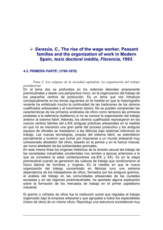 Sarasúa, C., The rise of the wage worker. Peasant
         families and the organization of work in Modern
           Spain, tesis doctoral inédita, Florencia, 1993.

4.2. PRIMERA PARTE: (1780-1870)


        Tema 2: Los orígenes de la sociedad capitalista. La organización del trabajo
preindustrial.
En el tema dos se profundiza en los sistemas laborales propiamente
preindustriales y desde una perspectiva micro, en la organización del trabajo de
los pequeños centros de producción. Es un tema que nos introduce
conceptualmente en los temas siguientes en la medida en que la historiografía
reciente ha enfatizado mucho la continuidad de las tradiciones de los obreros
cualificados artesanales y el movimiento obrero. No se pueden comprender las
características de los primeros sindicatos de oficio como tampoco las primeras
protestas a la defensiva (luddismo) si no se conoce la organización del trabajo
anterior al sistema fabril. Además, los obreros cualificados reprodujeron en los
nuevos centros fabriles del s.XIX antiguas prácticas artesanales en la medida
en que no se mecanizó una gran parte del proceso productivo y los antiguos
equipos de oficiales se trasladaron a las fábricas bajo sistemas intensivos en
trabajo. Las nuevas tecnologías, propias del sistema fabril, se extendieron
parcialmente y tuvieron que luchar por imponerse a un mundo artesanal muy
cohesionado alrededor del oficio, basado en la pericia y en la fuerza manual,
así como alrededor de las solidaridades gremiales.
En esta misma línea los orígenes históricos de la división sexual del trabajo de
las sociedades industriales occidentales nos remiten a épocas anteriores a lo
que se considera la edad contemporánea (ss.XIX y XX). Es en la etapa
preindustrial cuando se generaron las culturas de trabajo que condicionaron el
futuro laboral de hombres y mujeres. En la medida en que la nueva
organización del trabajo concentrado en fábricas tuvo una extrema
dependencia de los trabajadores de oficio, formados por los antiguos gremios,
el análisis del trabajo en las comunidades artesanales de las ciudades
europeas y en las regiones protoindustriales, ha aportado alguna explicación
sobre la formación de los mercados de trabajo en el primer capitalismo
industrial.

El gremio o cofradía de oficio fue la institución social que regulaba el trabajo
organizado bajo la empresa artesanal y que agrupaba a todos los especialistas
(mano de obra) de un mismo oficio. Reprodujo una estructura sociolaboral muy
 