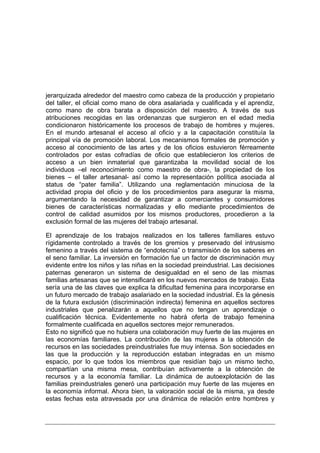 jerarquizada alrededor del maestro como cabeza de la producción y propietario
del taller, el oficial como mano de obra asalariada y cualificada y el aprendiz,
como mano de obra barata a disposición del maestro. A través de sus
atribuciones recogidas en las ordenanzas que surgieron en el edad media
condicionaron históricamente los procesos de trabajo de hombres y mujeres.
En el mundo artesanal el acceso al oficio y a la capacitación constituía la
principal vía de promoción laboral. Los mecanismos formales de promoción y
acceso al conocimiento de las artes y de los oficios estuvieron férreamente
controlados por estas cofradías de oficio que establecieron los criterios de
acceso a un bien inmaterial que garantizaba la movilidad social de los
individuos –el reconocimiento como maestro de obra-, la propiedad de los
bienes – el taller artesanal- así como la representación política asociada al
status de “pater familia”. Utilizando una reglamentación minuciosa de la
actividad propia del oficio y de los procedimientos para asegurar la misma,
argumentando la necesidad de garantizar a comerciantes y consumidores
bienes de características normalizadas y ello mediante procedimientos de
control de calidad asumidos por los mismos productores, procedieron a la
exclusión formal de las mujeres del trabajo artesanal.

El aprendizaje de los trabajos realizados en los talleres familiares estuvo
rígidamente controlado a través de los gremios y preservado del intrusismo
femenino a través del sistema de “endotecnia” o transmisión de los saberes en
el seno familiar. La inversión en formación fue un factor de discriminación muy
evidente entre los niños y las niñas en la sociedad preindustrial. Las decisiones
paternas generaron un sistema de desigualdad en el seno de las mismas
familias artesanas que se intensificará en los nuevos mercados de trabajo. Esta
sería una de las claves que explica la dificultad femenina para incorporarse en
un futuro mercado de trabajo asalariado en la sociedad industrial. Es la génesis
de la futura exclusión (discriminación indirecta) femenina en aquellos sectores
industriales que penalizarán a aquellos que no tengan un aprendizaje o
cualificación técnica. Evidentemente no habrá oferta de trabajo femenina
formalmente cualificada en aquellos sectores mejor remunerados.
Esto no significó que no hubiera una colaboración muy fuerte de las mujeres en
las economías familiares. La contribución de las mujeres a la obtención de
recursos en las sociedades preindustriales fue muy intensa. Son sociedades en
las que la producción y la reproducción estaban integradas en un mismo
espacio, por lo que todos los miembros que residían bajo un mismo techo,
compartían una misma mesa, contribuían activamente a la obtención de
recursos y a la economía familiar. La dinámica de autoexplotación de las
familias preindustriales generó una participación muy fuerte de las mujeres en
la economía informal. Ahora bien, la valoración social de la misma, ya desde
estas fechas esta atravesada por una dinámica de relación entre hombres y
 