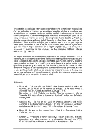 organizaban los trabajos y tareas considerados como femeninos y masculinos.
Así se delimitan e incluso se penalizan aquellos oficios o empleos que
arrastraban a las mujeres a salir del ámbito doméstico a los espacios públicos,
como por ejemplo la venta en las plazas y la venta ambulante por parte de las
campesinas. Así mismo se prohibió la emigración hacia Castilla y Andalucía
para tareas de siega realizada indistintamente por hombres y por mujeres. Se
delimitaron bien aquellos trabajos que sí debían ser ocupados por mujeres,
todos ellos relacionados con el sector textil y sobre todo, lo más significativo,
que requerían de largas estancias en el hogar. El problema, por lo tanto, era la
presencia y ausencia de las mujeres en los espacios públicos (plazas,
mercados…) y privados.

En ningún momento se plantearon la prohibición del trabajo femenino. Todo lo
contrario, el asalto contra el sistema gremial que la burguesía intentaba llevar a
cabo es respaldado en este siglo por ilustrados que intentan liberar y ocupar a
todos aquellos sectores de población que no tenía entrada en las instituciones
gremiales (mujeres y extranjeros). Se intenta optimizar la mano de obra
femenina, relegada a un segundo plano por las instituciones gremiales. Eso sí,
el afán por la reclusión a la hora de asignar las tareas femeninas a desempeñar
fue la característica predominante que marcaría del futuro de las mujeres como
fuerza laboral en la transición al sistema fabril.


Bibliografía

       Bock. G., “La querelle des femes”: una disputa entre los sexos en
       Europa”, en La mujer en la historia de Europa. De la edad media a
       nuestros días, ed. Crítica, Barcelona, 2001, pp. 13-45.
       Narotsky, N., 1988, Trabajar en familia. Mujeres, hogares y talleres,
       Valencia, Edicions Alfons el Magnanim, Institució Valenciana D'Estudis
       Investigació.

       Sarasúa, C., “The role of the State in shaping women´s and men´s
       entrance to the labour market. Spain, 18th. and 19th centuries” Continuity
       and Change, 12 (3), 1997, pp.347-371, Cambridge University Press.

       Berg, M. La era de las manufacturas 1700-1820. Barcelona, Crítica,
       1987, pp.145-171.

       Knotter, J., “Problems of family economy: peasant economy, domestic
       production and labor markets in pre-industrial Europe”, en VVAA
       Economic and Social History in Netherlands, Ámsterdam, 1994.
 