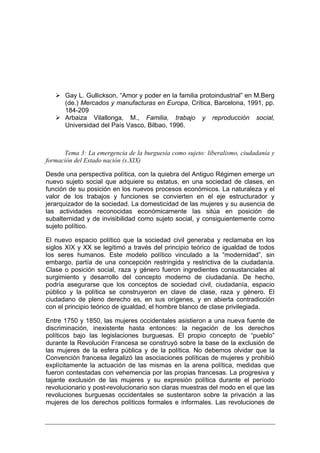 Gay L. Gullickson, “Amor y poder en la familia protoindustrial” en M.Berg
      (de.) Mercados y manufacturas en Europa, Crítica, Barcelona, 1991, pp.
      184-209
      Arbaiza Vilallonga, M., Familia, trabajo y reproducción social,
      Universidad del País Vasco, Bilbao, 1996.



      Tema 3: La emergencia de la burguesía como sujeto: liberalismo, ciudadanía y
formación del Estado nación (s.XIX)

Desde una perspectiva política, con la quiebra del Antiguo Régimen emerge un
nuevo sujeto social que adquiere su estatus, en una sociedad de clases, en
función de su posición en los nuevos procesos económicos. La naturaleza y el
valor de los trabajos y funciones se convierten en el eje estructurador y
jerarquizador de la sociedad. La domesticidad de las mujeres y su ausencia de
las actividades reconocidas económicamente las sitúa en posición de
subalternidad y de invisibilidad como sujeto social, y consiguientemente como
sujeto político.

El nuevo espacio político que la sociedad civil generaba y reclamaba en los
siglos XIX y XX se legitimó a través del principio teórico de igualdad de todos
los seres humanos. Este modelo político vinculado a la “modernidad”, sin
embargo, partía de una concepción restringida y restrictiva de la ciudadanía.
Clase o posición social, raza y género fueron ingredientes consustanciales al
surgimiento y desarrollo del concepto moderno de ciudadanía. De hecho,
podría asegurarse que los conceptos de sociedad civil, ciudadanía, espacio
público y la política se construyeron en clave de clase, raza y género. El
ciudadano de pleno derecho es, en sus orígenes, y en abierta contradicción
con el principio teórico de igualdad, el hombre blanco de clase privilegiada.

Entre 1750 y 1850, las mujeres occidentales asistieron a una nueva fuente de
discriminación, inexistente hasta entonces: la negación de los derechos
políticos bajo las legislaciones burguesas. El propio concepto de “pueblo”
durante la Revolución Francesa se construyó sobre la base de la exclusión de
las mujeres de la esfera pública y de la política. No debemos olvidar que la
Convención francesa ilegalizó las asociaciones políticas de mujeres y prohibió
explícitamente la actuación de las mismas en la arena política, medidas que
fueron contestadas con vehemencia por las propias francesas. La progresiva y
tajante exclusión de las mujeres y su expresión política durante el período
revolucionario y post-revolucionario son claras muestras del modo en el que las
revoluciones burguesas occidentales se sustentaron sobre la privación a las
mujeres de los derechos políticos formales e informales. Las revoluciones de
 