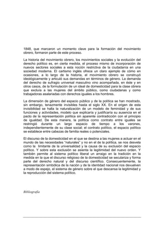 1848, que marcaron un momento clave para la formación del movimiento
obrero, formaron parte de este proceso.

La historia del movimiento obrero, los movimientos sociales y la evolución del
derecho político es, en cierta medida, el proceso mismo de incorporación de
nuevos sectores sociales a esta noción restrictiva de la ciudadanía en una
sociedad moderna. El cartismo inglés ofrece un claro ejemplo de cómo en
ocasiones, a lo largo de la historia, el movimiento obrero se construyó
ideológicamente y articuló sus demandas en términos de género. La demanda
del derecho de sufragio universal masculino vino acompañada, en éste y en
otros casos, de la formulación de un ideal de domesticidad para la clase obrera
que excluía a las mujeres del ámbito público, como ciudadanas y como
trabajadoras asalariadas con derechos iguales a los hombres.

La dimensión de género del espacio público y de la política se han mostrado,
sin embargo, tenazmente invisibles hasta el siglo XX. En el origen de esta
invisibilidad se halla la naturalización de un modelo de feminidad y de sus
funciones y actividades, modelo que explicaría y justificaría su ausencia en el
pacto de la representación política sin aparente contradicción con el principio
de igualdad. De esta manera, la política como contrato entre iguales se
restringió durante un largo espacio de tiempo a los varones,
independientemente de su clase social; el contrato político, el espacio político
se establece entre cabezas de familia reales o potenciales.

El discurso de la domesticidad en el que se destina a las mujeres a actuar en el
mundo de las necesidades “naturales” y no en el de la política, se nos desvela
como la limitante de la universalidad y la causa de su exclusión del espacio
político. Y sobre esta exclusión se asienta la legitimidad del nuevo orden. Y
también permite al sistema político liberal un arraigo en la tradición en la
medida en la que el discurso religioso de la domesticidad se seculariza y forma
parte del derecho natural y del discurso científico. Consecuentemente, la
representación simbólica de la nación y de la identidad nacional nos devuelven
a modo de espejo, el sistema de género sobre el que descansa la legitimidad y
la reproducción del sistema político.




Bibliografía
 